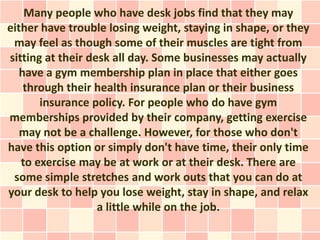 Many people who have desk jobs find that they may
either have trouble losing weight, staying in shape, or they
 may feel as though some of their muscles are tight from
sitting at their desk all day. Some businesses may actually
   have a gym membership plan in place that either goes
    through their health insurance plan or their business
       insurance policy. For people who do have gym
memberships provided by their company, getting exercise
   may not be a challenge. However, for those who don't
have this option or simply don't have time, their only time
   to exercise may be at work or at their desk. There are
 some simple stretches and work outs that you can do at
your desk to help you lose weight, stay in shape, and relax
                   a little while on the job.
 