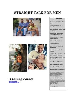 STRAIGHT TALK FOR MEN
fs8.bmp
A Loving Father
www.moam.org
latimerm@moam.org
CONTENTS
Overcoming the Failure of Your
Past
Your Father Wants You to
Come Home
How Does a Man Balance work
and Family?
Change your Thoughts and
You’ll Change Your Life
What Married Men Need to
Know About Sex
Why Are Men Like This?
Testicular Cancer
How to Do a Testicular Self-
Examination
Fatherless Homes Breed
Violence
10 Things Dads Can do to Look
Like a Hero To Their Kids
Inexpensive Ways to Say I Love
You That Work.
Men: Beware of Temptation
How To Build good Habits
Make Your Wife Feel Important
Overcome Your Circumstances
STRAIGHT TALK FOR MEN is
published monthly by Men On A
Mission Worldwide Ministries, a
Bible-based (non-profit
organization), Christ-centered
ministry dedicated to helping men
become Godly influences in their
homes, families, communities and the
world. P.O. Box 452, Temple Hills,
Maryland 20757.
Editor/Publisher
Melvin L. Latimer
© Copyright 2014
 