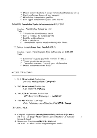  Dresser un rapport détaillé de chaque Forums et conférences du service
 Etablir une base de données de tous les agents
 Gérer la base de données au quotidien
 Faire rapport à chef hiérarchique de toutes activités
Juillet 2006 Commission Electorale Indépendante (C.E.I)/ DRC
Fonction : Président de bureau de vote
Tache :
 Veiller au bon déroulement du scrutin
 Faire le comptage des bulletins de vote
 Procéder au dépouillement
 Faire la compilation
 Transmettre les résultats au chef hiérarchique du centre
1999 Octobre Association de Santé Familiale (DRC)
Fonction : Agent sensibilisateur de la lutte contre les IST/SIDA
Tache :
 Sensibiliser les jeunes pour lutter contre les IST/SIDA
 Trouver un cadre de regroupement
 Evaluer la connaissance des participants à la formation
 Dresser un rapport sur l’état de lieu
AUTRES FORMATIONS
 2010 Afrisa Institute South Africa
Business Management / Certificate
 2009 Afrisa Institute South Africa
Call center / Certificate
 2009 W.W.A Cape town, South Africa
HIV Awareness Campaign / Certificate
 1999 ASF Kinshasa D.R.Congo
Pairs Educateur, sensibilisation VIH/SIDA / Brevet
INFORMATIQUE
 Computer Programmes (Afrisa global Training Institute /Cape Town)
MS Word / MS Excel / MS PowerPoint /Access Database /MS Publisher /
Internet & Email
 Bureautique Programmes (MASER / Kinshasa)
MS Word / MS Excel / Access Programming and Publish
 