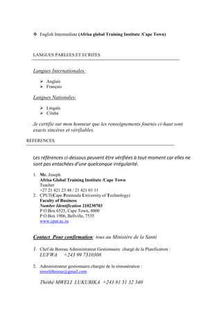  English Intermediate (Afrisa global Training Institute /Cape Town)
LANGUES PARLEES ET ECRITES
Langues Internationales:
 Anglais
 Français
Langues Nationales:
 Lingala
 Ciluba
Je certifie sur mon honneur que les renseignements fournis ci-haut sont
exacts sincères et vérifiables.
REFERENCES
Les références ci-dessous peuvent être vérifiées à tout moment car elles ne
sont pas entachées d’une quelconque irrégularité.
1. Mr. Joseph
Afrisa Global Training Institute /Cape Town
Teacher
+27 21 421 23 48 / 21 421 01 11
2. CPUT(Cape Peninsula University of Technology)
Faculty of Business
Number Identification 210230703
P O Box 6525, Cape Town, 8000
P O Box 1906, Bellville, 7535
www.cput.ac.za
Contact Pour confirmation: tous au Ministère de la Santé
1. Chef de Bureau Administrateur Gestionnaire chargé de la Planification :
LUFWA +243 99 7310308
2. Administrateur gestionnaire chargée de la rémunération :
mwelitherese@gmail.com
Théthé MWELI LUKUBIKA +243 81 51 32 340
 