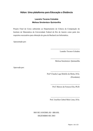 Hólon: Uma plataforma para Educação a Distância
Leandro Tavares Colodete
Melissa Smolentzov Quintanilha
Projeto Final de Curso submetido ao Departamento de Ciência da Computação do
Instituto de Matemática da Universidade Federal do Rio de Janeiro como parte dos
requisitos necessários para obtenção do grau de Bacharel em Informática.
Apresentado por:
_______________________________
Leandro Tavares Colodete
_______________________________
Melissa Smolentzov Quintanilha
Aprovado por:
_______________________________
Profa
Claudia Lage Rebello da Motta, D.Sc.
(Presidente)
_______________________________
Prof. Marcos da Fonseca Elia, Ph.D.
_______________________________
Prof. Josefino Cabral Melo Lima, D.Sc.
RIO DE JANEIRO, RJ - BRASIL
DEZEMBRO DE 2003
Página 1 de 133
 