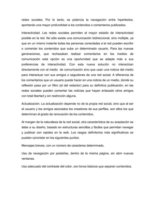 redes sociales. Por lo tanto, se potencia la navegación entre hipertextos,
aportando una mayor profundidad a los contenidos o comentarios publicados.

Interactividad. Las redes sociales permiten el mayor estadio de interactividad
posible en la red. No sólo existe una comunicación bidireccional, sino múltiple, ya
que en un mismo instante todas las personas conectadas a la red pueden escribir
o comentar los contenidos que suba un determinado usuario. Para las nuevas
generaciones,    que    rechazaban     realizar   comentarios   en   los   medios   de
comunicación esta opción es una oportunidad que se adapta más a sus
preferencias de interactividad. Con esta nueva solución no interactúan
directamente con el medio de comunicación sino que usan una noticia del medio
para interactuar con sus amigos o seguidores de una red social. A diferencia de
los comentarios que un usuario puede hacer en una noticia de un medio, donde su
reflexión pasa por un filtro (el del redactor) para su definitiva publicación; en las
redes sociales pueden comentar las noticias que hayan enlazado otros amigos
con total libertad y sin restricción alguna.

Actualización. La actualización depende no de la propia red social, sino que al ser
el usuario y los amigos asociados los creadores de sus perfiles, son ellos los que
determinan el grado de renovación de los contenidos.

Al margen de la naturaleza de la red social, otra característica de su aceptación se
debe a su diseño, basado en estructuras sencillas y fáciles que permitan navegar
y publicar con rapidez en la web. Los rasgos definitorios más significativos se
pueden concretar en los siguientes puntos:

Mensajes breves, con un número de caracteres determinado.

Uso de navegación por pestañas, dentro de la misma página, sin abrir nuevas
ventanas.

Uso adecuado del contraste del color, con tonos básicos que separan contenidos.
 