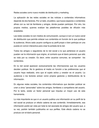 Redes sociales como nuevo modelo de distribución y marketing

La aplicación de las redes sociales en las noticias o contenidos informativos
depende de dos factores. Por un lado, el público, que busca espacios o contenidos
afines con su red de familiares y amigos, donde puedan participar. Por otro, los
propios medios, quienes evalúan las plataformas posibles de difusión más
aceptadas.

Las redes sociales no son medios de comunicación, aunque sí son un nuevo canal
de distribución que permite enlazar sus contenidos en función de lo que publique
la audiencia. Ahora cada usuario configura su perfil propio o bien participa en una
puesta en común interactiva para crear la portada de la red.

Todos los amigos o seguidores de la red social a la que pertenece el usuario
pueden ver la información que origine, al contrario que el diario personal, que sólo
es visto por su creador. Es decir, entre usuarios comunes, se comparten          los
contenidos.

En la red social aparecen exclusivamente las informaciones que los usuarios
deciden publicar. No lo gestiona el medio en función a las preferencias que el
usuario haya realizado, sino que el sujeto activo y creador es el usuario. La
audiencia o los lectores actúan como propios gestores y distribuidores de la
información.

En algunas redes sociales, los contenidos informativos que decidan publicar se
unen a otros “personales” sobre los amigos, familiares o compañeros del usuario.
Por lo tanto, existe un factor personal que impulsa un mayor uso de esta
herramienta.

Lo más importante es que si un usuario publica una información en su perfil de la
red social se produce un efecto cadena de ese contenido. Inmediatamente, esa
información podrá ser vista por toda la red asociada de amigos del usuario que, a
su vez, podrán también publicarlos en sus perfiles. Este efecto cadena no se
produce con el diario personal.
 