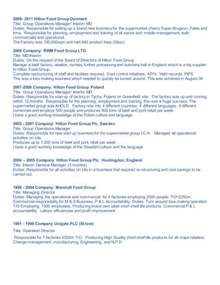 2009- 2011 Hilton Food Group Denmark
Title: Group Operations Manager/ Interim MD
Duties: Responsible for setting up a brand new business for the supermarket chains Super-Brugson ,Fakta and
Irma. Responsible for planning, employment and training of all senior and middle management, both
commercially and operational.
The Factory was,100,000sqm and had 460 product lines (Skus).
2009 Company: RWM Food Group LTD
Title: MD/Interim
Duties: On the request of the Board of Directors of Hilton Food Group
Manage a beef factory, abattoir, turnkey further processing and butchery hall in England which is a big supplier
to Hilton Food Group.
Complete restructuring of staff and facilities required. Cost control initiatives, KPI’s, Yield records, PIPS
This was a loss making business which needed to quickly be turned around. This was achieved in August 09
2007-2009 Company: Hilton Food Group. Poland
Title: Group Operations Manager/ Interim MD
Duties: Responsible for start up of factory in Tychy, Poland on Greenfield site. The factory was up and running
within 12 months. Responsible for the planning, employment and training, this was a huge success. The
supermarket group was AHOLD. Factory now into 4 different countries, 4 different languages, 4 different
currencies and employs 500 people and produces 900 tons of beef and pork retail per week.
I have a good working knowledge of the Polish culture and language.
2005 - 2007 Company: Hilton Food Group Plc. Sweden
Title: Group Operations Manager
Duties: Responsible for new start up business for the supermarket group I.C.A. Managed all operational
activities on site
Produces up to 1,000 tons of beef and pork retail per week
I have a good working knowledge of the Swedish culture and the language
2004 – 2005 Company: Hilton Food Group Plc. Huntingdon, England
Title: Interim General Manager (3 months)
Duties: Responsible for all activities on site in a business that required re-structuring and cost savings to be
carried out.
1998 - 2004 Company: Marshall Food Group
Title: Managing Director
Duties: Managing the operational and commercial for 4 factories employing 2000 people. T/O £250m.
Commercial responsibility for M & S Business. P & L Accountability. Duties: Turn around loss making operation
T/O Employing 1500 employees. Producing brand own label short shelf life products. Commercial P & L
accountability. Labour efficiencies and profit improvement.
1991 - 1998 Company Unigate PLC (St Ivel)
Title: Operation Director.
Responsible for 7 factories £500m T/O. Producing High Quality short shelf life products for all major retailers.
Change management ,manufacturing, Engineering, and N.P.D
 