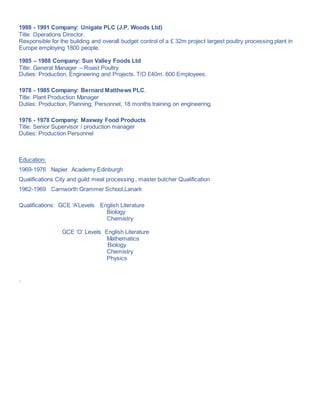 1988 - 1991 Company: Unigate PLC (J.P. Woods Ltd)
Title: Operations Director.
Responsible for the building and overall budget control of a £ 32m project largest poultry processing plant in
Europe employing 1800 people.
1985 – 1988 Company: Sun Valley Foods Ltd
Title: General Manager – Roast Poultry
Duties: Production, Engineering and Projects. T/O £40m. 600 Employees.
1978 - 1985 Company: Bernard Matthews PLC.
Title: Plant Production Manager
Duties: Production, Planning, Personnel, 18 months training on engineering.
1976 - 1978 Company: Maxway Food Products
Title: Senior Supervisor / production manager
Duties: Production Personnel
Education:
1969-1976 Napier Academy Edinburgh
Qualifications City and guild meat processing , master butcher Qualification
1962-1969 Carnworth Grammer School,Lanark
Qualifications: GCE ‘A’Levels English Literature
Biology
Chemistry
GCE ‘O’ Levels English Literature
Mathematics
Biology
Chemistry
Physics
.
 