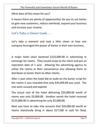The Powerful and Sometimes Secret World of Barter
Copyright 2011 – CashFreeLiving.com Page 10
What does all this mean for you?
It means there are plenty of opportunities for you to use barter
to gain new customers, reduce overhead, expand your business
and increase your income.
Let’s Take a Closer Look . . .
Let’s take a moment and look a little closer at how one
company leveraged the power of barter in their own business.
A major hotel chain bartered $125,000.00 in advertising in
exchange for rooms. They issued script to the client and put an
expiration date of 1 year. Allowing the advertising agency to
utilize the rooms at their convenience also allowing them to
distribute or barter them to other clients.
After 1 year when the hotel did an audit on the barter script for
the rooms it was revealed that only $35,000.00 was used. The
rest went unused and expired.
The actual cost of the hotel delivering $35,000.00 worth of
rooms was only $5,000.00. Another words the hotel received
$125,000.00 in advertising for only $5,000.00.
Now you have to take into account that $35,000.00 worth or
rooms statistically bring in about $17,500 in cash for food,
 