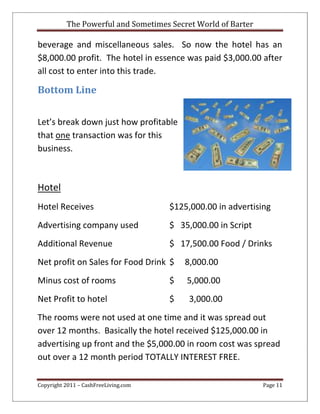 The Powerful and Sometimes Secret World of Barter
Copyright 2011 – CashFreeLiving.com Page 11
beverage and miscellaneous sales. So now the hotel has an
$8,000.00 profit. The hotel in essence was paid $3,000.00 after
all cost to enter into this trade.
Bottom Line
Let’s break down just how profitable
that one transaction was for this
business.
Hotel
Hotel Receives $125,000.00 in advertising
Advertising company used $ 35,000.00 in Script
Additional Revenue $ 17,500.00 Food / Drinks
Net profit on Sales for Food Drink $ 8,000.00
Minus cost of rooms $ 5,000.00
Net Profit to hotel $ 3,000.00
The rooms were not used at one time and it was spread out
over 12 months. Basically the hotel received $125,000.00 in
advertising up front and the $5,000.00 in room cost was spread
out over a 12 month period TOTALLY INTEREST FREE.
 