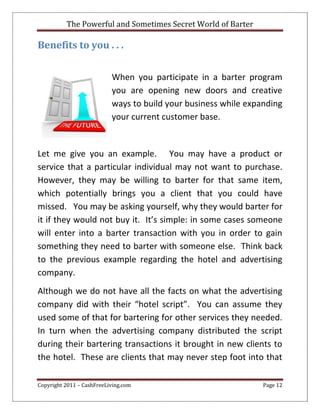 The Powerful and Sometimes Secret World of Barter
Copyright 2011 – CashFreeLiving.com Page 12
Benefits to you . . .
When you participate in a barter program
you are opening new doors and creative
ways to build your business while expanding
your current customer base.
Let me give you an example. You may have a product or
service that a particular individual may not want to purchase.
However, they may be willing to barter for that same item,
which potentially brings you a client that you could have
missed. You may be asking yourself, why they would barter for
it if they would not buy it. It’s simple: in some cases someone
will enter into a barter transaction with you in order to gain
something they need to barter with someone else. Think back
to the previous example regarding the hotel and advertising
company.
Although we do not have all the facts on what the advertising
company did with their “hotel script”. You can assume they
used some of that for bartering for other services they needed.
In turn when the advertising company distributed the script
during their bartering transactions it brought in new clients to
the hotel. These are clients that may never step foot into that
 