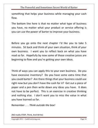 The Powerful and Sometimes Secret World of Barter
Copyright 2011 – CashFreeLiving.com Page 14
something that helps your business while managing your cash
flow.
The bottom line here is that no matter what type of business
you have, no matter what your product or service offering is
you can use the power of barter to improve your business.
Before you go onto the next chapter I’d like you to take 5
minutes. Sit back and think of your own situation, think of your
own business. I want you to reflect back on what you have
read so far. Hopefully by now some of those creative juices are
beginning to flow and you’re getting your own ideas.
Think of ways you can apply this to your own business. Do you
have excessive inventory? Do you have some extra time that
you could barter? Are there things that your business could use
right now but you don’t have the cash for it? Get out a piece of
paper and a pen then write down any ideas you have. It does
not have to be perfect. This is an exercise in creative thinking
and nothing else. I don’t want you to miss the value in what
you have learned so far.
Remember . . . Think outside the box!
(NO really STOP, Think, And Write)
 