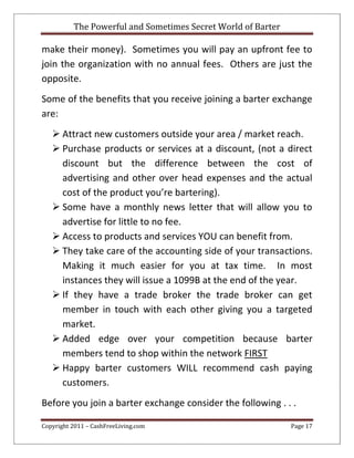The Powerful and Sometimes Secret World of Barter
Copyright 2011 – CashFreeLiving.com Page 17
make their money). Sometimes you will pay an upfront fee to
join the organization with no annual fees. Others are just the
opposite.
Some of the benefits that you receive joining a barter exchange
are:
 Attract new customers outside your area / market reach.
 Purchase products or services at a discount, (not a direct
discount but the difference between the cost of
advertising and other over head expenses and the actual
cost of the product you’re bartering).
 Some have a monthly news letter that will allow you to
advertise for little to no fee.
 Access to products and services YOU can benefit from.
 They take care of the accounting side of your transactions.
Making it much easier for you at tax time. In most
instances they will issue a 1099B at the end of the year.
 If they have a trade broker the trade broker can get
member in touch with each other giving you a targeted
market.
 Added edge over your competition because barter
members tend to shop within the network FIRST
 Happy barter customers WILL recommend cash paying
customers.
Before you join a barter exchange consider the following . . .
 
