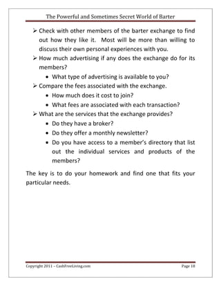 The Powerful and Sometimes Secret World of Barter
Copyright 2011 – CashFreeLiving.com Page 18
 Check with other members of the barter exchange to find
out how they like it. Most will be more than willing to
discuss their own personal experiences with you.
 How much advertising if any does the exchange do for its
members?
 What type of advertising is available to you?
 Compare the fees associated with the exchange.
 How much does it cost to join?
 What fees are associated with each transaction?
 What are the services that the exchange provides?
 Do they have a broker?
 Do they offer a monthly newsletter?
 Do you have access to a member’s directory that list
out the individual services and products of the
members?
The key is to do your homework and find one that fits your
particular needs.
 