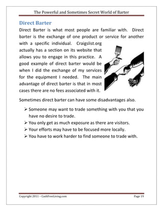 The Powerful and Sometimes Secret World of Barter
Copyright 2011 – CashFreeLiving.com Page 19
Direct Barter
Direct Barter is what most people are familiar with. Direct
barter is the exchange of one product or service for another
with a specific individual. Craigslist.org
actually has a section on its website that
allows you to engage in this practice. A
good example of direct barter would be
when I did the exchange of my services
for the equipment I needed. The main
advantage of direct barter is that in most
cases there are no fees associated with it.
Sometimes direct barter can have some disadvantages also.
 Someone may want to trade something with you that you
have no desire to trade.
 You only get as much exposure as there are visitors.
 Your efforts may have to be focused more locally.
 You have to work harder to find someone to trade with.
 