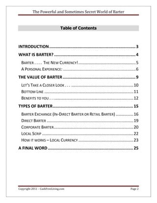 The Powerful and Sometimes Secret World of Barter
Copyright 2011 – CashFreeLiving.com Page 2
Table of Contents
INTRODUCTION......................................................................3
WHAT IS BARTER? ..................................................................4
BARTER . . . . THE NEW CURRENCY!.................................................5
A PERSONAL EXPERIENCE: ..............................................................6
THE VALUE OF BARTER...........................................................9
LET’S TAKE A CLOSER LOOK . . . .....................................................10
BOTTOM LINE ............................................................................11
BENEFITS TO YOU . . ....................................................................12
TYPES OF BARTER................................................................. 15
BARTER EXCHANGE (IN-DIRECT BARTER OR RETAIL BARTER) ...............16
DIRECT BARTER ..........................................................................19
CORPORATE BARTER....................................................................20
LOCAL SCRIP ..............................................................................22
HOW IT WORKS – LOCAL CURRENCY ...............................................23
A FINAL WORD ..................................................................... 25
 