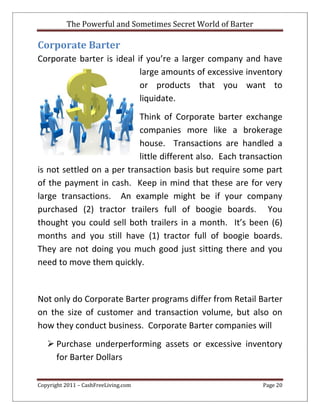 The Powerful and Sometimes Secret World of Barter
Copyright 2011 – CashFreeLiving.com Page 20
Corporate Barter
Corporate barter is ideal if you’re a larger company and have
large amounts of excessive inventory
or products that you want to
liquidate.
Think of Corporate barter exchange
companies more like a brokerage
house. Transactions are handled a
little different also. Each transaction
is not settled on a per transaction basis but require some part
of the payment in cash. Keep in mind that these are for very
large transactions. An example might be if your company
purchased (2) tractor trailers full of boogie boards. You
thought you could sell both trailers in a month. It’s been (6)
months and you still have (1) tractor full of boogie boards.
They are not doing you much good just sitting there and you
need to move them quickly.
Not only do Corporate Barter programs differ from Retail Barter
on the size of customer and transaction volume, but also on
how they conduct business. Corporate Barter companies will
 Purchase underperforming assets or excessive inventory
for Barter Dollars
 