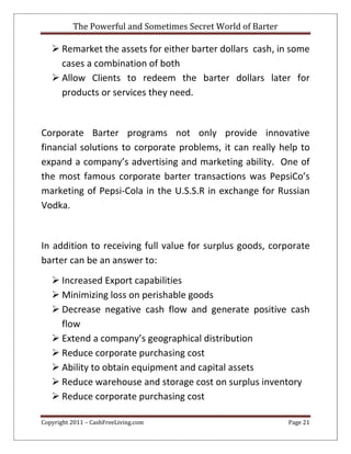 The Powerful and Sometimes Secret World of Barter
Copyright 2011 – CashFreeLiving.com Page 21
 Remarket the assets for either barter dollars cash, in some
cases a combination of both
 Allow Clients to redeem the barter dollars later for
products or services they need.
Corporate Barter programs not only provide innovative
financial solutions to corporate problems, it can really help to
expand a company’s advertising and marketing ability. One of
the most famous corporate barter transactions was PepsiCo’s
marketing of Pepsi-Cola in the U.S.S.R in exchange for Russian
Vodka.
In addition to receiving full value for surplus goods, corporate
barter can be an answer to:
 Increased Export capabilities
 Minimizing loss on perishable goods
 Decrease negative cash flow and generate positive cash
flow
 Extend a company’s geographical distribution
 Reduce corporate purchasing cost
 Ability to obtain equipment and capital assets
 Reduce warehouse and storage cost on surplus inventory
 Reduce corporate purchasing cost
 