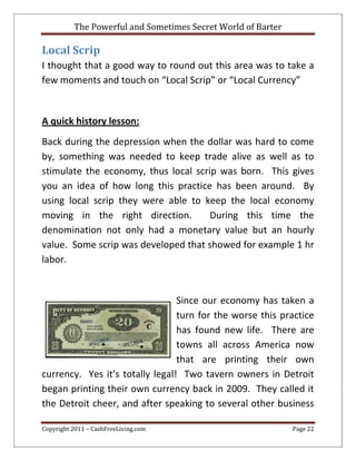 The Powerful and Sometimes Secret World of Barter
Copyright 2011 – CashFreeLiving.com Page 22
Local Scrip
I thought that a good way to round out this area was to take a
few moments and touch on “Local Scrip” or “Local Currency”
A quick history lesson:
Back during the depression when the dollar was hard to come
by, something was needed to keep trade alive as well as to
stimulate the economy, thus local scrip was born. This gives
you an idea of how long this practice has been around. By
using local scrip they were able to keep the local economy
moving in the right direction. During this time the
denomination not only had a monetary value but an hourly
value. Some scrip was developed that showed for example 1 hr
labor.
Since our economy has taken a
turn for the worse this practice
has found new life. There are
towns all across America now
that are printing their own
currency. Yes it’s totally legal! Two tavern owners in Detroit
began printing their own currency back in 2009. They called it
the Detroit cheer, and after speaking to several other business
 