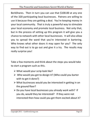 The Powerful and Sometimes Secret World of Barter
Copyright 2011 – CashFreeLiving.com Page 24
BerkShares. Then in turn you can use that $100.00 at any one
of the 320 participating local businesses. Patrons are willing to
use it because they are getting a deal. You’re keeping money in
your local community. That is truly a powerful way to stimulate
your local economy and promote local business. Not only that,
but in the process of setting up this program it will give you a
chance to network with other local businesses. It will also allow
you to spread the word that you’re interested in bartering.
Who knows what other doors it may open for you? The only
way to find out is to go out and give it a try. The results may
really surprise you!
Take a few moments and think about the steps you would take
to start a program such as this.
 What would your scrip look like?
 Who would you get to design it? (Who could you barter
with to get it done?)
 What businesses would you be interested in getting in on
the ground floor?
 Do you have local businesses you already work with? If
you do, would they be interested? If they were not
interested then how could you get them excited about it?
 