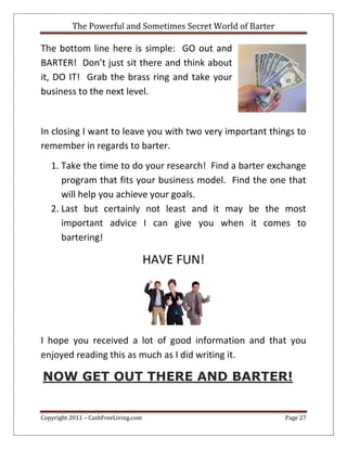 The Powerful and Sometimes Secret World of Barter
Copyright 2011 – CashFreeLiving.com Page 27
The bottom line here is simple: GO out and
BARTER! Don’t just sit there and think about
it, DO IT! Grab the brass ring and take your
business to the next level.
In closing I want to leave you with two very important things to
remember in regards to barter.
1. Take the time to do your research! Find a barter exchange
program that fits your business model. Find the one that
will help you achieve your goals.
2. Last but certainly not least and it may be the most
important advice I can give you when it comes to
bartering!
HAVE FUN!
I hope you received a lot of good information and that you
enjoyed reading this as much as I did writing it.
NOW GET OUT THERE AND BARTER!
 