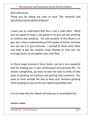 The Powerful and Sometimes Secret World of Barter
Copyright 2011 – CashFreeLiving.com Page 3
Introduction
Thank you for taking the time to read “The Powerful and
Sometimes Secret World of Barter”
I want you to understand that this is not a sales pitch. What
you are about to read is not going to try and sell you anything
or endorse any company. The sole purpose of this Ebook is to
give you a basic understanding of the power of barter and how
you can use it in your business. I wanted to share some ideas
and help to get the creative juices flowing on how you can
leverage barter to strengthen your cash flow.
In these tough economic times barter can be a very powerful
tool for helping you in your professional and personal life. To
remain competitive, we have to take the time to think of new
ways of growing our business and gaining new customers. You
have to think outside the box to keep your business growing
while keeping an eye on the ever tightening bottom line.
It is my hope that this Ebook will help you to accomplish this
Matthew A. Hulbert
 