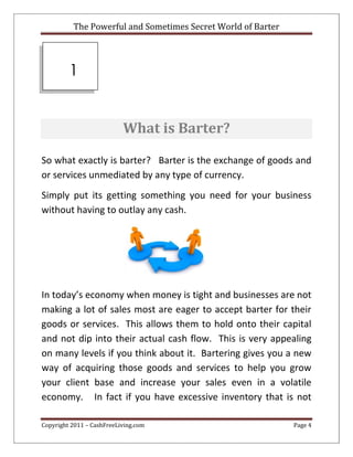 The Powerful and Sometimes Secret World of Barter
Copyright 2011 – CashFreeLiving.com Page 4
What is Barter?
So what exactly is barter? Barter is the exchange of goods and
or services unmediated by any type of currency.
Simply put its getting something you need for your business
without having to outlay any cash.
In today’s economy when money is tight and businesses are not
making a lot of sales most are eager to accept barter for their
goods or services. This allows them to hold onto their capital
and not dip into their actual cash flow. This is very appealing
on many levels if you think about it. Bartering gives you a new
way of acquiring those goods and services to help you grow
your client base and increase your sales even in a volatile
economy. In fact if you have excessive inventory that is not
1
 