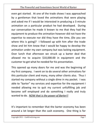 The Powerful and Sometimes Secret World of Barter
Copyright 2011 – CashFreeLiving.com Page 7
even get started. At one of the trade shows I was approached
by a gentleman that loved the animations that were playing
and asked me if I would be interested in producing a 3 minute
animation on a particular product he had developed. During
our conversation he made it known to me that they had the
equipment to produce the animation however did not have the
expertise to execute nor did they have the time, (Do you see
where this is going)? I followed up with him after the trade
show and let him know that I would be happy to develop the
animation under my own company but was lacking equipment.
Over lunch that afternoon we struck up a barter deal that
allowed me to acquire $10,000.00 in equipment and the
customer to get what he needed for his presentation.
This opened up many doors for me and was the beginning of
my first company. I went on to do several other animations for
this particular client and many, many other clients also. Thus I
started my company without a single dime in my pocket. I was
able to “barter” my services and expertise for the equipment I
needed allowing me to quit my current unfulfilling job and
become self employed and do something I really and truly
wanted to do. NOW that is the power of Barter!!
It’s important to remember that the barter economy has been
around a lot longer than the cash economy. One thing is for
 