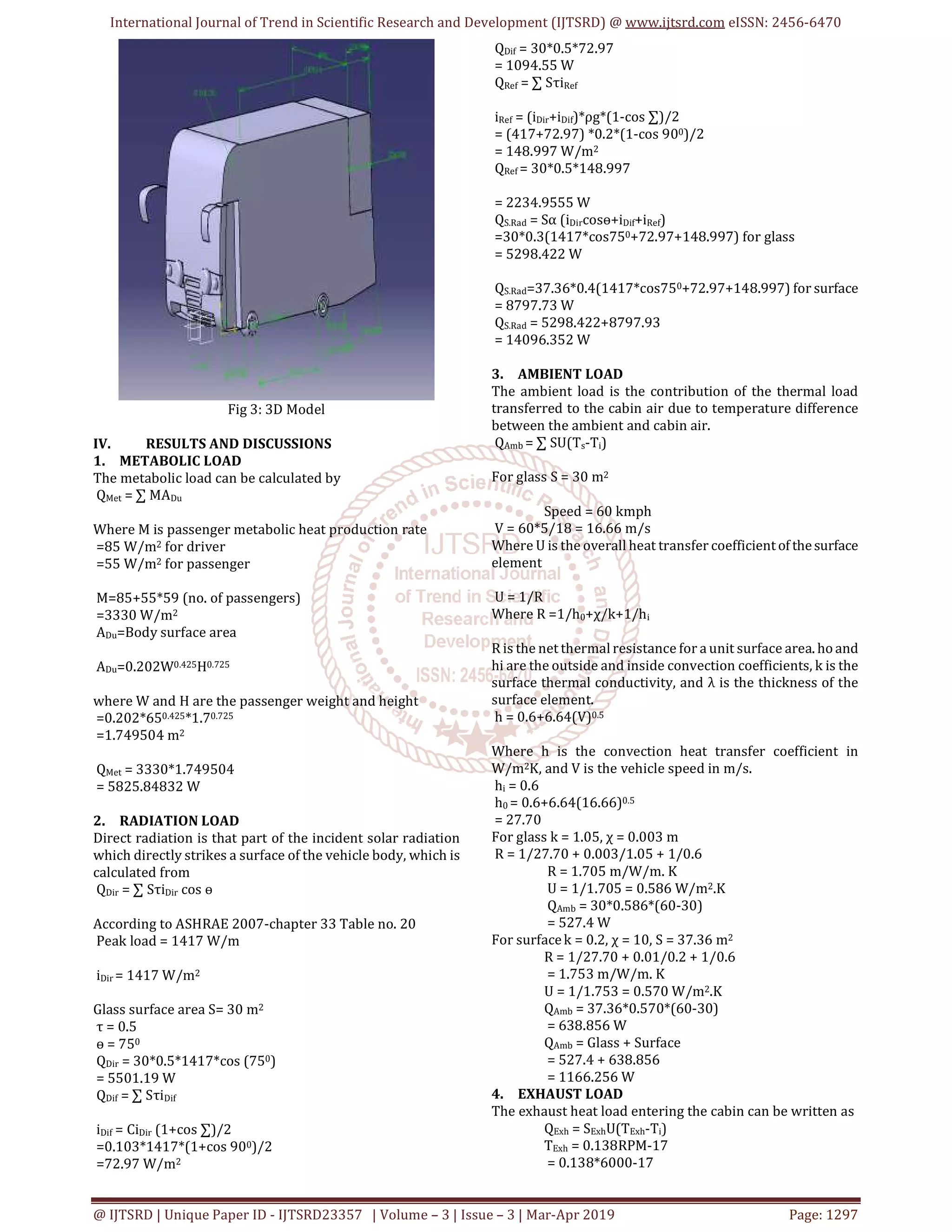 International Journal of Trend in Scientific Research and Development (IJTSRD) @ www.ijtsrd.com eISSN: 2456-6470
@ IJTSRD | Unique Paper ID - IJTSRD23357 | Volume – 3 | Issue – 3 | Mar-Apr 2019 Page: 1297
Fig 3: 3D Model
IV. RESULTS AND DISCUSSIONS
1. METABOLIC LOAD
The metabolic load can be calculated by
QMet = ∑ MADu
Where M is passenger metabolic heat production rate
=85 W/m2 for driver
=55 W/m2 for passenger
M=85+55*59 (no. of passengers)
=3330 W/m2
ADu=Body surface area
ADu=0.202W0.425H0.725
where W and H are the passenger weight and height
=0.202*650.425*1.70.725
=1.749504 m2
QMet = 3330*1.749504
= 5825.84832 W
2. RADIATION LOAD
Direct radiation is that part of the incident solar radiation
which directly strikes a surface of the vehicle body, which is
calculated from
QDir = ∑ SτiDir cos ө
According to ASHRAE 2007-chapter 33 Table no. 20
Peak load = 1417 W/m
iDir = 1417 W/m2
Glass surface area S= 30 m2
τ = 0.5
ө = 750
QDir = 30*0.5*1417*cos (750)
= 5501.19 W
QDif = ∑ SτiDif
iDif = CiDir (1+cos ∑)/2
=0.103*1417*(1+cos 900)/2
=72.97 W/m2
QDif = 30*0.5*72.97
= 1094.55 W
QRef = ∑ SτiRef
iRef = (iDir+iDif)*ρg*(1-cos ∑)/2
= (417+72.97) *0.2*(1-cos 900)/2
= 148.997 W/m2
QRef = 30*0.5*148.997
= 2234.9555 W
QS.Rad = Sα (iDircosө+iDif+iRef)
=30*0.3(1417*cos750+72.97+148.997) for glass
= 5298.422 W
QS.Rad=37.36*0.4(1417*cos750+72.97+148.997) for surface
= 8797.73 W
QS.Rad = 5298.422+8797.93
= 14096.352 W
3. AMBIENT LOAD
The ambient load is the contribution of the thermal load
transferred to the cabin air due to temperature difference
between the ambient and cabin air.
QAmb = ∑ SU(Ts-Ti)
For glass S = 30 m2
Speed = 60 kmph
V = 60*5/18 = 16.66 m/s
Where U is the overall heat transfer coefficientof thesurface
element
U = 1/R
Where R =1/h0+χ/k+1/hi
R is the net thermal resistance for a unit surface area. hoand
hi are the outside and inside convection coefficients, k is the
surface thermal conductivity, and λ is the thickness of the
surface element.
h = 0.6+6.64(V)0.5
Where h is the convection heat transfer coefficient in
W/m2K, and V is the vehicle speed in m/s.
hi = 0.6
h0 = 0.6+6.64(16.66)0.5
= 27.70
For glass k = 1.05, χ = 0.003 m
R = 1/27.70 + 0.003/1.05 + 1/0.6
R = 1.705 m/W/m. K
U = 1/1.705 = 0.586 W/m2.K
QAmb = 30*0.586*(60-30)
= 527.4 W
For surfacek = 0.2, χ = 10, S = 37.36 m2
R = 1/27.70 + 0.01/0.2 + 1/0.6
= 1.753 m/W/m. K
U = 1/1.753 = 0.570 W/m2.K
QAmb = 37.36*0.570*(60-30)
= 638.856 W
QAmb = Glass + Surface
= 527.4 + 638.856
= 1166.256 W
4. EXHAUST LOAD
The exhaust heat load entering the cabin can be written as
QExh = SExhU(TExh-Ti)
TExh = 0.138RPM-17
= 0.138*6000-17
 