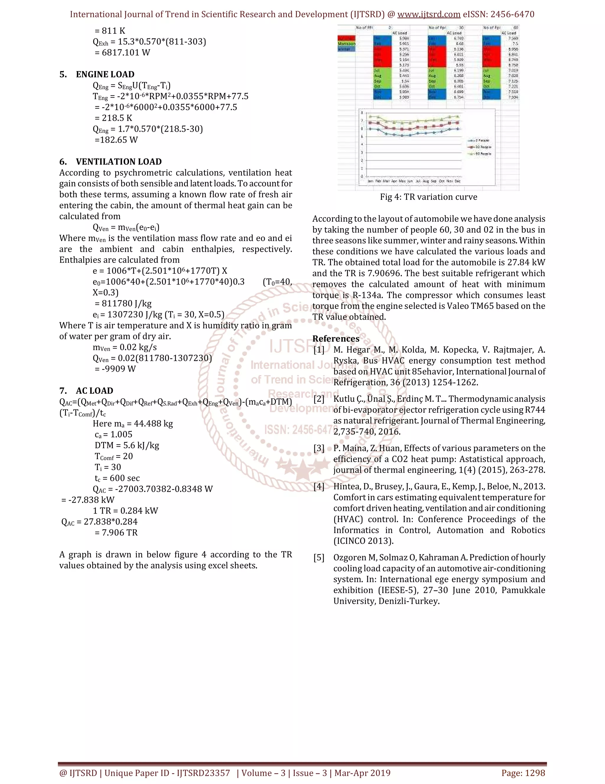 International Journal of Trend in Scientific Research and Development (IJTSRD) @ www.ijtsrd.com eISSN: 2456-6470
@ IJTSRD | Unique Paper ID - IJTSRD23357 | Volume – 3 | Issue – 3 | Mar-Apr 2019 Page: 1298
= 811 K
QExh = 15.3*0.570*(811-303)
= 6817.101 W
5. ENGINE LOAD
QEng = SEngU(TEng-Ti)
TEng = -2*10-6*RPM2+0.0355*RPM+77.5
= -2*10-6*60002+0.0355*6000+77.5
= 218.5 K
QEng = 1.7*0.570*(218.5-30)
=182.65 W
6. VENTILATION LOAD
According to psychrometric calculations, ventilation heat
gain consists of both sensible and latentloads.To accountfor
both these terms, assuming a known flow rate of fresh air
entering the cabin, the amount of thermal heat gain can be
calculated from
QVen = mVen(e0-ei)
Where mVen is the ventilation mass flow rate and eo and ei
are the ambient and cabin enthalpies, respectively.
Enthalpies are calculated from
e = 1006*T+(2.501*106+1770T) X
e0=1006*40+(2.501*106+1770*40)0.3 (T0=40,
X=0.3)
= 811780 J/kg
ei = 1307230 J/kg (Ti = 30, X=0.5)
Where T is air temperature and X is humidity ratio in gram
of water per gram of dry air.
mVen = 0.02 kg/s
QVen = 0.02(811780-1307230)
= -9909 W
7. AC LOAD
QAC=(QMet+QDir+QDif+QRef+QS.Rad+QExh+QEng+QVen)-(maca+DTM)
(Ti-TComf)/tc
Here ma = 44.488 kg
ca = 1.005
DTM = 5.6 kJ/kg
TComf = 20
Ti = 30
tc = 600 sec
QAC = -27003.70382-0.8348 W
= -27.838 kW
1 TR = 0.284 kW
QAC = 27.838*0.284
= 7.906 TR
A graph is drawn in below figure 4 according to the TR
values obtained by the analysis using excel sheets.
Fig 4: TR variation curve
According to the layout of automobile wehavedone analysis
by taking the number of people 60, 30 and 02 in the bus in
three seasons like summer, winterandrainyseasons. Within
these conditions we have calculated the various loads and
TR. The obtained total load for the automobile is 27.84 kW
and the TR is 7.90696. The best suitable refrigerant which
removes the calculated amount of heat with minimum
torque is R-134a. The compressor which consumes least
torque from the engine selected is Valeo TM65 based on the
TR value obtained.
References
[1] M. Hegar M., M. Kolda, M. Kopecka, V. Rajtmajer, A.
Ryska, Bus HVAC energy consumption test method
based on HVAC unit 85ehavior, InternationalJournalof
Refrigeration, 36 (2013) 1254-1262.
[2] Kutlu Ç., Ünal Ş., Erdinç M. T... Thermodynamicanalysis
of bi-evaporator ejector refrigeration cycle usingR744
as natural refrigerant. Journal of Thermal Engineering,
2,735-740, 2016.
[3] P. Maina, Z. Huan, Effects of various parameters on the
efficiency of a CO2 heat pump: Astatistical approach,
journal of thermal engineering, 1(4) (2015), 263-278.
[4] Hintea, D., Brusey, J., Gaura, E., Kemp, J., Beloe, N.,2013.
Comfort in cars estimating equivalent temperature for
comfort drivenheating,ventilation andair conditioning
(HVAC) control. In: Conference Proceedings of the
Informatics in Control, Automation and Robotics
(ICINCO 2013).
[5] Ozgoren M, Solmaz O, KahramanA.Prediction of hourly
cooling load capacity of an automotiveair-conditioning
system. In: International ege energy symposium and
exhibition (IEESE-5), 27–30 June 2010, Pamukkale
University, Denizli-Turkey.
 