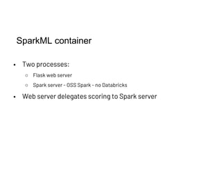 SparkML container
• Two processes:
○ Flask web server
○ Spark server - OSS Spark - no Databricks
• Web server delegates scoring to Spark server
 