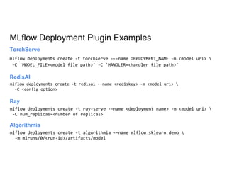 MLflow Deployment Plugin Examples
Ray
mlflow deployments create -t torchserve ---name DEPLOYMENT_NAME -m <model uri> 
-C 'MODEL_FILE=<model file path>' -C 'HANDLER=<handler file path>'
TorchServe
mlflow deployments create -t redisai --name <rediskey> -m <model uri> 
-C <config option>
RedisAI
mlflow deployments create -t ray-serve --name <deployment name> -m <model uri> 
-C num_replicas=<number of replicas>
Algorithmia
mlflow deployments create -t algorithmia --name mlflow_sklearn_demo 
-m mlruns/0/<run-id>/artifacts/model
 