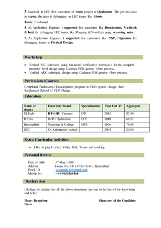 3. Involved in LEC flow execution of 14nm project at Qualcomm. The job involved
in helping the team in debugging on LEC issues like Aborts.
Tools: Conformal.
4. As Application Engineer I supported few customers like Broadcomm, Mediatek
& Intel for debugging LEC issues like Mapping & Non-Eq’s using renaming rules
5. As Application Engineer I supported few customers like NXP, Digicomm for
debugging issues in Physical Design.
Workshop
 Verified PLL schematic using functional verification techniques for the complete
transistor level design using Cadence PDK generic 45nm process.
 Verified ADC schematic design using Cadence PDK generic 45nm process.
ProfessionalCourses
Completed Professional Development program in VLSI system Design, from
Sandeepani School of VLSI Design.
Education
Name of
degree
University/Board Specialization Pass Out Yr Aggregate
M.Tech IIT-BHU Varanasi DTI 2013 83.80
B.Tech JNTU Hyderabad ECE 2010 66.27
Intermediate Narayana Jr College MPC 2006 76.80
SSC Sri Krishnaveni school 2004 80.80
Extra-Curricular Activities
 I like to play Cricket, Volley Ball, Tennis and trekking.
PersonalDetails
Date of Birth : 3rd May, 1988.
Address : House No. 14/ 137/2/1/A-G1, Hyderabad
Email ID : venunaik.k@gmail.com
Mobile No : +91-9652864468
Declaration
I do here by declare that all the above statements are true to the best of my knowledge
and belief.
Place- Bangalore Signature of the Candidate
Date-
 