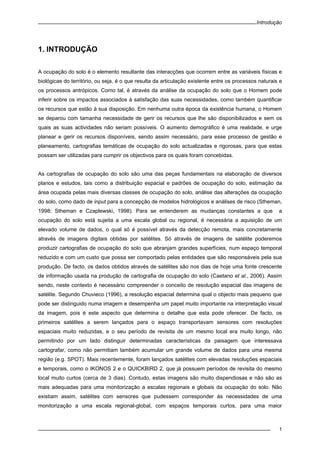 Introdução
1
1. INTRODUÇÃO
A ocupação do solo é o elemento resultante das interacções que ocorrem entre as variáveis físicas e
biológicas do território, ou seja, é o que resulta da articulação existente entre os processos naturais e
os processos antrópicos. Como tal, é através da análise da ocupação do solo que o Homem pode
inferir sobre os impactos associados à satisfação das suas necessidades, como também quantificar
os recursos que estão à sua disposição. Em nenhuma outra época da existência humana, o Homem
se deparou com tamanha necessidade de gerir os recursos que lhe são disponibilizados e sem os
quais as suas actividades não seriam possíveis. O aumento demográfico é uma realidade, e urge
planear e gerir os recursos disponíveis, sendo assim necessário, para esse processo de gestão e
planeamento, cartografias temáticas de ocupação do solo actualizadas e rigorosas, para que estas
possam ser utilizadas para cumprir os objectivos para os quais foram concebidas.
As cartografias de ocupação do solo são uma das peças fundamentais na elaboração de diversos
planos e estudos, tais como a distribuição espacial e padrões de ocupação do solo, estimação da
área ocupada pelas mais diversas classes de ocupação do solo, análise das alterações da ocupação
do solo, como dado de input para a concepção de modelos hidrológicos e análises de risco (Stheman,
1998; Stheman e Czaplewski, 1998). Para se entenderem as mudanças constantes a que a
ocupação do solo está sujeita a uma escala global ou regional, é necessária a aquisição de um
elevado volume de dados, o qual só é possível através da detecção remota, mais concretamente
através de imagens digitais obtidas por satélites. Só através de imagens de satélite poderemos
produzir cartografias de ocupação do solo que abranjam grandes superfícies, num espaço temporal
reduzido e com um custo que possa ser comportado pelas entidades que são responsáveis pela sua
produção. De facto, os dados obtidos através de satélites são nos dias de hoje uma fonte crescente
de informação usada na produção de cartografia de ocupação do solo (Caetano et al., 2006). Assim
sendo, neste contexto é necessário compreender o conceito de resolução espacial das imagens de
satélite. Segundo Chuvieco (1996), a resolução espacial determina qual o objecto mais pequeno que
pode ser distinguido numa imagem e desempenha um papel muito importante na interpretação visual
da imagem, pois é este aspecto que determina o detalhe que esta pode oferecer. De facto, os
primeiros satélites a serem lançados para o espaço transportavam sensores com resoluções
espaciais muito reduzidas, e o seu período de revisita de um mesmo local era muito longo, não
permitindo por um lado distinguir determinadas características da paisagem que interessava
cartografar, como não permitiam também acumular um grande volume de dados para uma mesma
região (e.g. SPOT). Mais recentemente, foram lançados satélites com elevadas resoluções espaciais
e temporais, como o IKONOS 2 e o QUICKBIRD 2, que já possuem períodos de revisita do mesmo
local muito curtos (cerca de 3 dias). Contudo, estas imagens são muito dispendiosas e não são as
mais adequadas para uma monitorização a escalas regionais e globais da ocupação do solo. Não
existiam assim, satélites com sensores que pudessem corresponder às necessidades de uma
monitorização a uma escala regional-global, com espaços temporais curtos, para uma maior
 