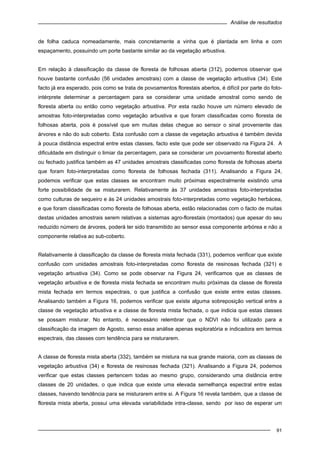 Análise de resultados
91
de folha caduca nomeadamente, mais concretamente a vinha que é plantada em linha e com
espaçamento, possuindo um porte bastante similar ao da vegetação arbustiva.
Em relação à classificação da classe de floresta de folhosas aberta (312), podemos observar que
houve bastante confusão (56 unidades amostrais) com a classe de vegetação arbustiva (34). Este
facto já era esperado, pois como se trata de povoamentos florestais abertos, é difícil por parte do foto-
intérprete determinar a percentagem para se considerar uma unidade amostral como sendo de
floresta aberta ou então como vegetação arbustiva. Por esta razão houve um número elevado de
amostras foto-interpretadas como vegetação arbustiva e que foram classificadas como floresta de
folhosas aberta, pois é possível que em muitas delas chegue ao sensor o sinal proveniente das
árvores e não do sub coberto. Esta confusão com a classe de vegetação arbustiva é também devida
à pouca distância espectral entre estas classes, facto este que pode ser observado na Figura 24. A
dificuldade em distinguir o limiar da percentagem, para se considerar um povoamento florestal aberto
ou fechado justifica também as 47 unidades amostrais classificadas como floresta de folhosas aberta
que foram foto-interpretadas como floresta de folhosas fechada (311). Analisando a Figura 24,
podemos verificar que estas classes se encontram muito próximas espectralmente existindo uma
forte possibilidade de se misturarem. Relativamente às 37 unidades amostrais foto-interpretadas
como culturas de sequeiro e às 24 unidades amostrais foto-interpretadas como vegetação herbácea,
e que foram classificadas como floresta de folhosas aberta, estão relacionadas com o facto de muitas
destas unidades amostrais serem relativas a sistemas agro-florestais (montados) que apesar do seu
reduzido número de árvores, poderá ter sido transmitido ao sensor essa componente arbórea e não a
componente relativa ao sub-coberto.
Relativamente à classificação da classe de floresta mista fechada (331), podemos verificar que existe
confusão com unidades amostrais foto-interpretadas como floresta de resinosas fechada (321) e
vegetação arbustiva (34). Como se pode observar na Figura 24, verificamos que as classes de
vegetação arbustiva e de floresta mista fechada se encontram muito próximas da classe de floresta
mista fechada em termos espectrais, o que justifica a confusão que existe entre estas classes.
Analisando também a Figura 16, podemos verificar que existe alguma sobreposição vertical entre a
classe de vegetação arbustiva e a classe de floresta mista fechada, o que indicia que estas classes
se possam misturar. No entanto, é necessário relembrar que o NDVI não foi utilizado para a
classificação da imagem de Agosto, senso essa análise apenas exploratória e indicadora em termos
espectrais, das classes com tendência para se misturarem.
A classe de floresta mista aberta (332), também se mistura na sua grande maioria, com as classes de
vegetação arbustiva (34) e floresta de resinosas fechada (321). Analisando a Figura 24, podemos
verificar que estas classes pertencem todas ao mesmo grupo, considerando uma distância entre
classes de 20 unidades, o que indica que existe uma elevada semelhança espectral entre estas
classes, havendo tendência para se misturarem entre si. A Figura 16 revela também, que a classe de
floresta mista aberta, possui uma elevada variabilidade intra-classe, sendo por isso de esperar um
 