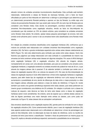 Análise de resultados
92
elevado número de unidades amostrais incorrectamente classificadas. Esta confusão está também
relacionada, relativamente à classe de floresta de resinosas fechada, com o facto de haver
dificuldade por parte do foto-intérprete em determinar e distinguir a percentagem que determina que
um determinado povoamento florestal pertença a apenas um tipo de floresta, ou então seja uma
mistura de povoamentos florestais (tem que existir pelo menos 20% de outro tipo de floresta para se
considerar uma floresta mista). Esta dúvida na percentagem, acontece também com unidades
amostrais foto-interpretadas como vegetação arbustiva, devido ao facto do foto-intérprete ter
considerado que não existiam os 15% de coberto arbóreo, para considerar as unidades amostrais
como floresta mista aberta. No entanto, apesar dessa pequena percentagem de árvores, terá sido
emitido sinal suficiente para o sensor e daí as amostras terem sido classificadas como floresta mista
aberta.
Em relação às unidades amostrais classificadas como vegetação herbácea (35), verificamos que a
maioria da confusão está relacionada com unidades amostrais foto-interpretadas como vegetação
arbustiva (34). De facto a grande similaridade espectral entre ambas estas classes relativamente ao
NDVI (Figura 16), terá sido determinante para confusão que existe entre estas classes. Outro dos
factores que julgamos que esteja relacionado com esta confusão é a possibilidade de mesmo nas
amostras de treino existirem ambas estas classes em algumas situações. Por vezes é difícil distinguir
entre vegetação herbácea (35) e vegetação arbustiva (34) através de imagens aéreas,
nomeadamente em zonas com uma elevada densidade, pois para se considerar uma amostra como
vegetação herbácea, a vegetação existente na unidade amostral não poderá ter mais de 30 cm, o que
através de imagens aéreas não é possível. É de salientar também a confusão que existe com a
classe de vegetação esparsa (36) e as culturas de sequeiro (21). No caso da foto-interpretação da
classe de vegetação esparsa é muito difícil determinar o limiar entre vegetação herbácea e vegetação
esparsa, para além deste tipo de vegetação ser altamente dinâmico num curto espaço de tempo,
aumentando a possibilidade de erro devido às diferenças de data entre o mapa produzido e a data
das imagens aéreas utilizadas para elaborar a base de dados de referência. A Figura 24, revela
também que existe uma grande semelhança espectral entre estas classes, pois estas pertencem ao
mesmo grupo considerando uma distância de 20 unidades. Em relação à confusão com a classe de
culturas de sequeiro, esta deve-se ao facto de tanto esta classe como a classe de vegetação
herbácea serem muito semelhantes. No entanto, seria de esperar que a colheita destas culturas no
mês de Agosto permitisse uma maior distinção entre ambas as classes, pois como pode ser
observado na Figura 16, estas classes não se sobrepõem verticalmente.
Das amostras classificadas como vegetação esparsa (36), grande parte da confusão foi com a classe
de vegetação arbustiva (34). Como anteriormente referido, para o caso da vegetação herbácea (35)
este aspecto poderá estar relacionado com a dificuldade em determinar o limiar da percentagem por
parte do foto-intérprete, tanto na elaboração da base de dados de referência, como na recolha de
amostras de treino para treinar o classificador. Também o facto de pertencerem ao mesmo grupo na
Figura 24, explica a elevada semelhança espectral, acentuando a possibilidade de se misturarem.
 