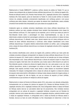 Análise de resultados
93
Relativamente à função AMBIGUITY, podemos verificar através da análise da Tabela 19, que as
classes mais ambíguas são as classes de áreas artificiais descontínuas (12), culturas de regadio (22),
floresta de folhosas aberta (312), floresta mista fechada (331), vegetação arbustiva (34) e vegetação
herbácea (35). Este aspecto, pode ser observado na Tabela 14, onde se pode verificar um elevado
número de unidades amostrais correctamente classificadas com confiança parcial e com pouca
confiança para estas classes, indicando que apesar de estarem bem classificadas, essas unidades
amostrais foram também foto-interpretadas com outra classe de ocupação do solo.
Analisando agora as unidades amostrais classificadas como áreas artificiais descontínuas (12),
podemos verificar que sete unidades amostrais foram também foto-interpretadas como classe de
áreas artificiais contínuas (11). Este aspecto já era esperado, pois é normal que exista por parte do
foto-intérprete dúvida sobre a percentagem de áreas impermeabilizadas, ou seja, se uma
determinada unidade amostral tem percentagem suficiente ou não para pertencer à classe de áreas
artificiais descontínuas. O utilizador neste caso, deverá esperar que em áreas ambíguas entre as
classes de áreas artificiais descontínuas e contínuas, estas estejam classificadas como áreas
artificiais descontínuas. O aspecto referido anteriormente também se verifica para a ambiguidade
entre a classe de áreas artificiais descontínuas e as classes de vegetação arbustiva (34) e vegetação
herbácea (35).
Das amostras classificadas como culturas de regadio (22), podemos verificar que maior parte das
unidades amostrais ambíguas correspondem às classes de áreas artificiais descontínuas (12) e de
culturas de sequeiro (21). Assim sendo o utilizador deverá ter em atenção que em áreas ambíguas
foto-interpretadas como áreas artificiais descontínuas e culturas de sequeiro surjam no mapa como
culturas de regadio. Este facto não é de estranhar, pois muitas vezes é difícil discernir por parte do
foto-intérprete quando a classe de culturas de regadio deixa de o ser, para passar a ser uma área
artificial descontinua, devido à percentagem de ambas as áreas de cada classe ser de difícil
distinção. Este aspecto acontece muitas vezes devido a estas classes se encontrarem bastante
misturadas. Em relação à ambiguidade entre a classe de culturas de regadio e a classe de culturas
de sequeiro esta existe devido à dificuldade em distinguir estas classes através de imagens aéreas, à
excepção de imagens do mês de Agosto, em que as culturas de sequeiro já foram colhidas,
contrariamente ao que acontece em relação às culturas de regadio.
Relativamente à classe de floresta de folhosas aberta (312), esta possui uma elevada ambiguidade,
nomeadamente com as classes de culturas de sequeiro (21), floresta de folhosas fechada (311),
vegetação arbustiva (34) e vegetação herbácea (35). Esta ambiguidade relativa à classe de floresta
de folhosas aberta deve-se ao sub-coberto deste tipo de povoamentos. Nos montados teremos
ambiguidade com as culturas de sequeiro e vegetação herbácea, enquanto que em florestas de
produção, teremos como classe alternativa a classe de vegetação arbustiva, podendo também surgir
a classe de vegetação herbácea. A ambiguidade entre a classe de floresta de folhosas aberta e
fechada, deve-se ao facto de existir dificuldade na foto interpretação em determinar o limiar de
 