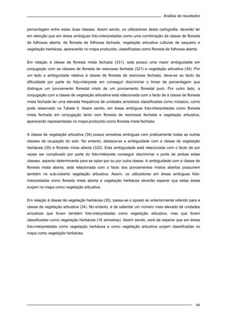 Análise de resultados
94
percentagem entre estas duas classes. Assim sendo, os utilizadores desta cartografia, deverão ter
em atenção que em áreas ambíguas foto-interpretadas como uma combinação da classe de floresta
de folhosas aberta, de floresta de folhosas fechada, vegetação arbustiva culturas de sequeiro e
vegetação herbácea, aparecerão no mapa produzido, classificadas como floresta de folhosas aberta.
Em relação à classe de floresta mista fechada (331), esta possui uma maior ambiguidade em
conjugação com as classes de floresta de resinosas fechada (321) e vegetação arbustiva (34). Por
um lado a ambiguidade relativa à classe de floresta de resinosas fechada, deve-se ao facto da
dificuldade por parte do foto-intérprete em conseguir discriminar o limiar de percentagem que
distingue um povoamento florestal misto de um povoamento florestal puro. Por outro lado, a
conjugação com a classe de vegetação arbustiva está relacionada com o facto de a classe de floresta
mista fechada ter uma elevada frequência de unidades amostrais classificadas como mosaico, como
pode observado na Tabela 9. Assim sendo, em áreas ambíguas foto-interpretadas como floresta
mista fechada em conjugação tanto com floresta de resinosas fechada e vegetação arbustiva,
aparecerão representadas no mapa produzido como floresta mista fechada.
A classe de vegetação arbustiva (34) possui amostras ambíguas com praticamente todas as outras
classes de ocupação do solo. No entanto, destaca-se a ambiguidade com a classe de vegetação
herbácea (35) e floresta mista aberta (332). Esta ambiguidade está relacionada com o facto de por
vezes ser complicado por parte do foto-intérprete conseguir discriminar o porte de ambas estas
classes, aspecto determinante para se optar por ou por outra classe. A ambiguidade com a classe de
floresta mista aberta, está relacionada com o facto dos povoamentos mistos abertos possuírem
também no sub-coberto vegetação arbustiva. Assim, os utilizadores em áreas ambíguas foto-
interpretadas como floresta mista aberta e vegetação herbácea deverão esperar que estas áreas
surjam no mapa como vegetação arbustiva.
Em relação à classe de vegetação herbácea (35), passa-se o oposto ao anteriormente referido para a
classe de vegetação arbustiva (34). No entanto, é de salientar um número mais elevado de unidades
amostrais que foram também foto-interpretadas como vegetação arbustiva, mas que foram
classificadas como vegetação herbácea (16 amostras). Assim sendo, será de esperar que em áreas
foto-interpretadas como vegetação herbácea e como vegetação arbustiva surjam classificadas no
mapa como vegetação herbácea.
 