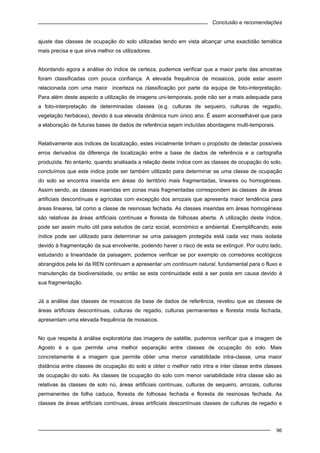 Conclusão e recomendações
96
ajuste das classes de ocupação do solo utilizadas tendo em vista alcançar uma exactidão temática
mais precisa e que sirva melhor os utilizadores.
Abordando agora a análise do índice de certeza, pudemos verificar que a maior parte das amostras
foram classificadas com pouca confiança. A elevada frequência de mosaicos, pode estar assim
relacionada com uma maior incerteza na classificação por parte da equipa de foto-interpretação.
Para além deste aspecto a utilização de imagens uni-temporais, pode não ser a mais adequada para
a foto-interpretação de determinadas classes (e.g. culturas de sequeiro, culturas de regadio,
vegetação herbácea), devido à sua elevada dinâmica num único ano. É assim aconselhável que para
a elaboração de futuras bases de dados de referência sejam incluídas abordagens multi-temporais.
Relativamente aos índices de localização, estes inicialmente tinham o propósito de detectar possíveis
erros derivados da diferença de localização entre a base de dados de referência e a cartografia
produzida. No entanto, quando analisada a relação deste índice com as classes de ocupação do solo,
concluímos que este índice pode ser também utilizado para determinar se uma classe de ocupação
do solo se encontra inserida em áreas do território mais fragmentadas, lineares ou homogéneas.
Assim sendo, as classes inseridas em zonas mais fragmentadas correspondem às classes de áreas
artificiais descontínuas e agrícolas com excepção dos arrozais que apresenta maior tendência para
áreas lineares, tal como a classe de resinosas fechada. As classes inseridas em áreas homogéneas
são relativas às áreas artificiais contínuas e floresta de folhosas aberta. A utilização deste índice,
pode ser assim muito útil para estudos de cariz social, económico e ambiental. Exemplificando, este
índice pode ser utilizado para determinar se uma paisagem protegida está cada vez mais isolada
devido à fragmentação da sua envolvente, podendo haver o risco de esta se extinguir. Por outro lado,
estudando a linearidade da paisagem, podemos verificar se por exemplo os corredores ecológicos
abrangidos pela lei da REN continuam a apresentar um continuum natural, fundamental para o fluxo e
manutenção da biodiversidade, ou então se esta continuidade está a ser posta em causa devido à
sua fragmentação.
Já a análise das classes de mosaicos da base de dados de referência, revelou que as classes de
áreas artificiais descontínuas, culturas de regadio, culturas permanentes e floresta mista fechada,
apresentam uma elevada frequência de mosaicos.
No que respeita à análise exploratória das imagens de satélite, pudemos verificar que a imagem de
Agosto é a que permite uma melhor separação entre classes de ocupação do solo. Mais
concretamente é a imagem que permite obter uma menor variabilidade intra-classe, uma maior
distância entre classes de ocupação do solo e obter o melhor ratio intra e inter classe entre classes
de ocupação do solo. As classes de ocupação do solo com menor variabilidade intra classe são as
relativas às classes de solo nú, áreas artificiais contínuas, culturas de sequeiro, arrozais, culturas
permanentes de folha caduca, floresta de folhosas fechada e floresta de resinosas fechada. As
classes de áreas artificiais contínuas, áreas artificiais descontínuas classes de culturas de regadio e
 