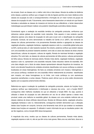 Conclusão e recomendações
97
de arrozais, foram as classes com o melhor ratio intra e inter-classe. Através da análise da distância
entre classes, pudemos verificar que a imagem do mês de Agosto permite uma maior distância entre
classes de ocupação do solo e consequentemente a formação de um maior número de grupos de
classes de ocupação do solo. Futuramente, seria interessante desenvolver um estudo em que fossem
treinadas e estudadas as classes de mosaicos em termos da sua reflectância, e tentar desenvolver
metodologias que permitissem realizar uma posterior classificação automática destas classes.
Comentando agora a avaliação da exactidão temática da cartografia produzida, verificamos que
obtivemos valores globais de exactidão muito reduzidos. Este aspecto é mais evidente quando
utilizamos apenas uma classe de ocupação do solo para cruzar com a classificação da cartografia
produzida. Contudo, tal como demonstrado no trabalho de Carrão et al. (2007), não treinando as
classes de culturas permanentes e de povoamentos florestais abertos e agregando as classes de
vegetação arbustiva, vegetação herbácea, vegetação esparsa e solo nu, a exactidão global sobe para
os 62%, sendo já este um valor bastante razoável. No entanto, podemos verificar que existem classes
com uma exactidão do produtor bastante aceitável, como são os casos das classes de áreas urbanas
descontínuas, culturas de sequeiro, culturas de regadio, floresta de resinosas fechada e vegetação
arbustiva. Por outro lado, as classes de culturas permanentes de folha perene, culturas permanentes
de folha caduca, floresta de resinosas aberta, floresta mista aberta, vegetação herbácea, vegetação
esparsa e solo nú, apresentam uma exactidão reduzida. Estes reduzidos valores de exactidão, têm
uma clara relação com o facto de estas classes apresentarem elevada frequência de mosaicos, de
terem uma elevada frequência de unidades amostrais classificadas com pouca confiança ou estarem
localizadas em áreas heterogéneas. De facto as unidades amostrais com mosaico, heterogéneas e
com pouca confiança, revelaram ter uma exactidão inferior relativamente às amostras classificadas
sem mosaico, em áreas homogéneas ou no limite, com muita confiança ou com assinaturas
espectrais semelhantes a outras classes. Podemos assim afirmar que os erros estão directamente
ligados com os aspectos anteriormente referidos.
Referindo-nos agora à avaliação da qualidade da cartografia produzida, através de funções fuzzy,
pudemos verificar que relativamente à distribuição e natureza dos erros, com a função RIGHT
conseguimos obter melhores resultados do que só utilizando a função MAX. Ou seja, quando é
utilizada a classe de ocupação do solo alternativa em vez de se utilizar apenas a classe mais
provável, existe uma melhoria na exactidão global. As classes com uma evidente melhoria são as
classes relativas de áreas artificiais descontínuas, floresta de folhosas aberta, vegetação arbustiva,
vegetação herbácea e solo nú. Adicionalmente, conseguimos também demonstrar que a utilização
destas duas funções em conjunto, torna-se uma ferramenta mais útil do que analisar os resultados
destas duas funções em separado. O utilizador é assim informado de que os resultados podem não
ser tão negativos, como a função MAX deixa transparecer.
A magnitude dos erros, revelou que as classes de culturas permanentes, floresta mista aberta,
vegetação esparsa e solo nú, são as que têm erros mais graves. Mais uma vez este facto, deve-se a
 