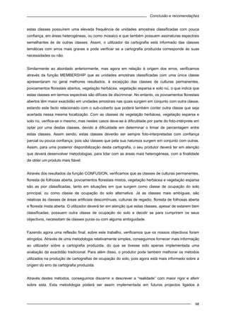 Conclusão e recomendações
98
estas classes possuírem uma elevada frequência de unidades amostrais classificadas com pouca
confiança, em áreas heterogéneas, ou como mosaico e que também possuem assinaturas espectrais
semelhantes às de outras classes. Assim, o utilizador da cartografia está informado das classes
temáticas com erros mais graves e pode verificar se a cartografia produzida corresponde às suas
necessidades ou não.
Similarmente ao abordado anteriormente, mas agora em relação à origem dos erros, verificamos
através da função MEMBERSHIP que as unidades amostrais classificadas com uma única classe
apresentaram no geral melhores resultados, à excepção das classes de culturas permanentes,
povoamentos florestais abertos, vegetação herbácea, vegetação esparsa e solo nú, o que indica que
estas classes em termos espectrais são difíceis de discriminar. No entanto, os povoamentos florestais
abertos têm maior exactidão em unidades amostrais nas quais surgem em conjunto com outra classe,
estando este facto relacionado com o sub-coberto que poderá também conter outra classe que seja
acertada nessa mesma localização. Com as classes de vegetação herbácea, vegetação esparsa e
solo nú, verifica-se o mesmo, mas nestes casos deve-se à dificuldade por parte do foto-intérprete em
optar por uma destas classes, devido à dificuldade em determinar o limiar de percentagem entre
estas classes. Assim sendo, estas classes deverão ser sempre foto-interpretadas com confiança
parcial ou pouca confiança, pois são classes que pela sua natureza surgem em conjunto com outras.
Assim, para uma posterior disponibilização desta cartografia, o seu produtor deverá ter em atenção
que deverá desenvolver metodologias, para lidar com as áreas mais heterogéneas, com a finalidade
de obter um produto mais fiável.
Através dos resultados da função CONFUSION, verificamos que as classes de culturas permanentes,
floresta de folhosas aberta, povoamentos florestais mistos, vegetação herbácea e vegetação esparsa
são as pior classificadas, tanto em situações em que surgem como classe de ocupação do solo
principal, ou como classe de ocupação do solo alternativa. Já as classes mais ambíguas, são
relativas às classes de áreas artificiais descontínuas, culturas de regadio, floresta de folhosas aberta
e floresta mista aberta. O utilizador deverá ter em atenção que estas classes, apesar de estarem bem
classificadas, possuem outra classe de ocupação do solo e decidir se para cumprirem os seus
objectivos, necessitam de classes puras ou com alguma ambiguidade.
Fazendo agora uma reflexão final, sobre este trabalho, verificamos que os nossos objectivos foram
atingidos. Através de uma metodologia relativamente simples, conseguimos fornecer mais informação
ao utilizador sobre a cartografia produzida, do que se tivesse sido apenas implementada uma
avaliação da exactidão tradicional. Para além disso, o produtor pode também melhorar os métodos
utilizados na produção de cartografias de ocupação do solo, pois agora está mais informado sobre a
origem do erro da cartografia produzida.
Através destes métodos, conseguimos discernir e descrever a “realidade” com maior rigor e aferir
sobre esta. Esta metodologia poderá ser assim implementada em futuros projectos ligados à
 