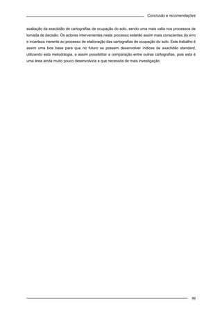 Conclusão e recomendações
99
avaliação da exactidão de cartografias de ocupação do solo, sendo uma mais valia nos processos de
tomada de decisão. Os actores intervenientes neste processo estarão assim mais conscientes do erro
e incerteza inerente ao processo de elaboração das cartografias de ocupação do solo. Este trabalho é
assim uma boa base para que no futuro se possam desenvolver índices de exactidão standard,
utilizando esta metodologia, e assim possibilitar a comparação entre outras cartografias, pois esta é
uma área ainda muito pouco desenvolvida e que necessita de mais investigação.
 