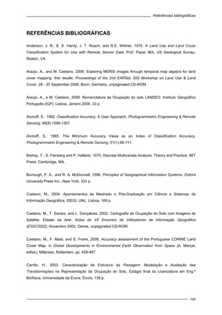 Referências bibliográficas
100
REFERÊNCIAS BIBLIOGRÁFICAS
Anderson, J. R., E. E. Hardy, J. T. Roach, and R.E. Witmer, 1976. A Land Use and Land Cover
Classification System for Use with Remote Sensor Data, Prof. Paper 964, US Geological Survey,
Reston, VA.
Araújo, A., and M. Caetano, 2006. Exploring MERIS images through temporal map algebra for land
cover mapping: first results, Proceedings of the 2nd EARSeL SIG Workshop on Land Use & Land
Cover, 28 - 30 September 2006, Bonn, Germany, unpaginated CD-ROM.
Araújo, A., e M. Caetano, 2006. Nomenclatura de Ocupação do solo LANDEO. Instituto Geográfico
Português (IGP), Lisboa, Janeiro 2006, 33 p.
Aronoff, S., 1982. Classification Accuracy: A User Approach, Photogrammetric Engineering & Remote
Sensing, 48(8):1299-1307.
Aronoff, S., 1985. The Minimum Accuracy Value as an Index of Classification Accuracy,
Photogrammetric Engineering & Remote Sensing, 51(1):99-111.
Bishop, Y., S. Fienberg and P. Holland, 1975. Discrete Multivariate Analysis: Theory and Practice, MIT
Press, Cambridge, MA.
Burrough, P. A., and R. A. McDonnell, 1998. Principles of Geographical Information Systems, Oxford
University Press Inc., New York, 333 p.
Caetano, M., 2004. Apontamentos de Mestrado e Pós-Graduação em Ciência e Sistemas de
Informação Geográfica, ISEGI, UNL, Lisboa, 168 p.
Caetano, M., T. Santos, and L. Gonçalves, 2002. Cartografia de Ocupação do Solo com Imagens de
Satélite: Estado da Arte. Actas do VII Encontro de Utilizadores de Informação Geográfica
(ESIG'2002), Novembro 2002, Oeiras, unpaginated CD-ROM.
Caetano, M., F. Mata, and S. Freire, 2006. Accuracy assessment of the Portuguese CORINE Land
Cover Map. in Global Developments in Environmental Earth Observation from Space (A. Marçal,
editor), Millpress, Rotterdam, pp. 459-467.
Carrão, H., 2002. Caracterização da Estrutura da Paisagem: Modelação e Avaliação das
Transformações na Representação da Ocupação do Solo, Estágio final da Licenciatura em Eng.ª
Biofísica, Universidade de Évora, Évora, 138 p.
 