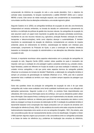 Introdução
2
compreensão da dinâmica da ocupação do solo a uma escala planetária. Com o objectivo de
colmatar estas necessidades, foi lançado recentemente o satélite ENVISAT (ESA) com o sensor
MERIS a bordo. Este sensor de média resolução espacial, veio complementar as necessidades da
comunidade científica face às alterações ambientais a uma escala regional e global.
Segundo Caetano et al. (2002), as cartografias temáticas de ocupação do solo são uma ferramenta
indispensável em estudos ambientais, na tomada de decisão em ordenamento e planeamento do
território e na definição de políticas de gestão dos recursos naturais. As cartografias de ocupação do
solo assumem assim um papel muito importante na gestão das principais actividades económicas,
resultantes do uso dos recursos naturais (e.g. agricultura, produção florestal, extracção de inertes,
transportes e telecomunicações), tendo como objectivo alcançar a sustentabilidade. É também
importante na caracterização da situação de referência, nomeadamente em estudos de impacte
ambiental, planos de ordenamento do território, caracterização de habitats com interesse para
conservação, cumprimento do Protocolo de Kyoto, e para a construção de modelos climáticos
baseados na interacção da ocupação do solo/atmosfera e nas alterações das diferentes classes de
ocupação do solo.
Contudo, é importante reconhecer vários aspectos relacionados com a produção de cartografias de
ocupação do solo. Segundo Carrão (2002), existem várias questões às quais é necessário dar
resposta: será que a avaliação de uma paisagem sujeita a pressões externas (e.g. pressão urbana,
fogos florestais), poderá ser diferente em função da escala a que essa avaliação é realizada, ou da
unidade mínima cartográfica; e até que ponto estes aspectos técnicos da cartografia poderão
influenciar os processos de tomada de decisão? Realmente, a elaboração de cartografia temática é
sempre um processo de generalização da realidade (Robinson et al., 1978), pois não é possível
representar toda a realidade do território num mapa, e existem sempre aspectos da paisagem que
são omitidos.
Outra das questões chave da produção de cartografias de ocupação do solo é de que estas
cartografias são muitas vezes avaliadas como tendo qualidade insuficiente para a sua utilização em
aplicações operacionais. Segundo Lunetta et al. (1991), os produtos finais disponibilizados aos
utilizadores, têm muito pouca informação acerca da confiança com que os utilizadores podem utilizar
essa informação. Este aspecto limita a confiança com que é implementada uma decisão, sendo assim
da maior importância melhorar os métodos para quantificar os erros associados aos dados e como
estes se propagam ao longo do processo de elaboração de SIG. A avaliação da qualidade temática é
tipicamente baseada numa comparação dos mapas produzidos com um conjunto de amostras com
informação de referência (Foody, 2002). A não existência de acordo entre estes conjuntos de dados é
tradicionalmente interpretada como sendo um erro na cartografia (Congalton, 1991). No entanto, esta
não concordância pode não ser necessariamente devida a erros de classificação. Congalton e Green
(1999) apontam algumas origens que provocam a não concordância entre as cartografias produzidas
e as bases de dados de referência (e.g. problemas de localização das amostras de referência,
 