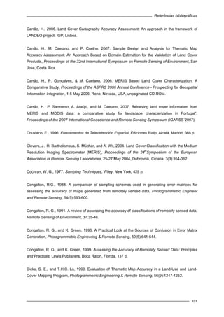 Referências bibliográficas
101
Carrão, H., 2006. Land Cover Cartography Accuracy Assessment: An approach in the framework of
LANDEO project, IGP, Lisboa.
Carrão, H., M. Caetano, and P. Coelho, 2007. Sample Design and Analysis for Thematic Map
Accuracy Assessment: An Approach Based on Domain Estimation for the Validation of Land Cover
Products, Proceedings of the 32nd International Symposium on Remote Sensing of Environment, San
Jose, Costa Rica.
Carrão, H., P. Gonçalves, & M. Caetano, 2006. MERIS Based Land Cover Characterization: A
Comparative Study, Proceedings of the ASPRS 2006 Annual Conference - Prospecting for Geospatial
Information Integration, 1-5 May 2006, Reno, Nevada, USA, unpaginated CD-ROM.
Carrão, H., P. Sarmento, A. Araújo, and M. Caetano, 2007. Retrieving land cover information from
MERIS and MODIS data: a comparative study for landscape characterization in Portugal”,
Proceedings of the 2007 International Geoscience and Remote Sensing Symposium (IGARSS´2007).
Chuvieco, E., 1996. Fundamentos de Teledetección Espacial, Ediciones Rialp, Alcalá, Madrid, 568 p.
Clevers, J., H. Bartholomeus, S. Mücher, and A. Wit, 2004. Land Cover Classification with the Medium
Resolution Imaging Spectrometer (MERIS), Proceedings of the 24
th
Symposium of the European
Association of Remote Sensing Laboratories, 25-27 May 2004, Dubrovnik, Croatia, 3(3):354-362.
Cochran, W. G., 1977. Sampling Techniques, Wiley, New York, 428 p.
Congalton, R.G., 1988. A comparison of sampling schemes used in generating error matrices for
assessing the accuracy of maps generated from remotely sensed data, Photogrammetric Engineer
and Remote Sensing, 54(5):593-600.
Congalton, R. G., 1991. A review of assessing the accuracy of classifications of remotely sensed data,
Remote Sensing of Enviornment, 37:35-46.
Congalton, R. G., and K. Green, 1993. A Practical Look at the Sources of Confusion in Error Matrix
Generation, Photogrammetric Engineering & Remote Sensing, 59(5):641-644.
Congalton, R. G., and K. Green, 1999. Assessing the Accuracy of Remotely Sensed Data: Principles
and Practices, Lewis Publishers, Boca Raton, Florida, 137 p.
Dicks, S. E., and T.H.C. Lo, 1990. Evaluation of Thematic Map Accuracy in a Land-Use and Land-
Cover Mapping Program, Photogrammetric Engineering & Remote Sensing, 56(9):1247-1252.
 
