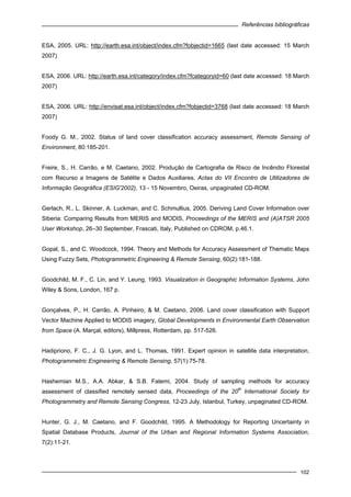 Referências bibliográficas
102
ESA, 2005. URL: http://earth.esa.int/object/index.cfm?fobjectid=1665 (last date accessed: 15 March
2007)
ESA, 2006. URL: http://earth.esa.int/category/index.cfm?fcategoryid=60 (last date accessed: 18 March
2007)
ESA, 2006. URL: http://envisat.esa.int/object/index.cfm?fobjectid=3768 (last date accessed: 18 March
2007)
Foody G. M., 2002. Status of land cover classification accuracy assessment, Remote Sensing of
Environment, 80:185-201.
Freire, S., H. Carrão, e M. Caetano, 2002. Produção de Cartografia de Risco de Incêndio Florestal
com Recurso a Imagens de Satélite e Dados Auxiliares, Actas do VII Encontro de Utilizadores de
Informação Geográfica (ESIG'2002), 13 - 15 Novembro, Oeiras, unpaginated CD-ROM.
Gerlach, R., L. Skinner, A. Luckman, and C. Schmullius, 2005. Deriving Land Cover Information over
Siberia: Comparing Results from MERIS and MODIS, Proceedings of the MERIS and (A)ATSR 2005
User Workshop, 26–30 September, Frascati, Italy, Published on CDROM, p.46.1.
Gopal, S., and C. Woodcock, 1994. Theory and Methods for Accuracy Assessment of Thematic Maps
Using Fuzzy Sets, Photogrammetric Engineering & Remote Sensing, 60(2):181-188.
Goodchild, M. F., C. Lin, and Y. Leung, 1993. Visualization in Geographic Information Systems, John
Wiley & Sons, London, 167 p.
Gonçalves, P., H. Carrão, A. Pinheiro, & M. Caetano, 2006. Land cover classification with Support
Vector Machine Applied to MODIS imagery, Global Developments in Environmental Earth Observation
from Space (A. Marçal, editors), Millpress, Rotterdam, pp. 517-526.
Hadipriono, F. C., J. G. Lyon, and L. Thomas, 1991. Expert opinion in satellite data interpretation,
Photogrammetric Engineering & Remote Sensing, 57(1):75-78.
Hashemian M.S., A.A. Abkar, & S.B. Fatemi, 2004. Study of sampling methods for accuracy
assessment of classified remotely sensed data, Proceedings of the 20
th
International Society for
Photogrammetry and Remote Sensing Congress, 12-23 July, Istanbul, Turkey, unpaginated CD-ROM.
Hunter, G. J., M. Caetano, and F. Goodchild, 1995. A Methodology for Reporting Uncertainty in
Spatial Database Products, Journal of the Urban and Regional Information Systems Association,
7(2):11-21.
 