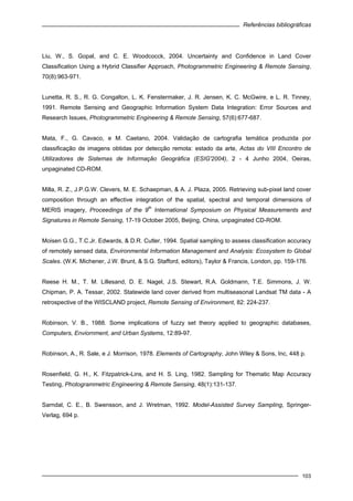 Referências bibliográficas
103
Liu, W., S. Gopal, and C. E. Woodcocck, 2004. Uncertainty and Confidence in Land Cover
Classification Using a Hybrid Classifier Approach, Photogrammetric Engineering & Remote Sensing,
70(8):963-971.
Lunetta, R. S., R. G. Congalton, L. K. Fenstermaker, J. R. Jensen, K. C. McGwire, e L. R. Tinney,
1991. Remote Sensing and Geographic Information System Data Integration: Error Sources and
Research Issues, Photogrammetric Engineering & Remote Sensing, 57(6):677-687.
Mata, F., G. Cavaco, e M. Caetano, 2004. Validação de cartografia temática produzida por
classificação de imagens obtidas por detecção remota: estado da arte, Actas do VIII Encontro de
Utilizadores de Sistemas de Informação Geográfica (ESIG'2004), 2 - 4 Junho 2004, Oeiras,
unpaginated CD-ROM.
Milla, R. Z., J.P.G.W. Clevers, M. E. Schaepman, & A. J. Plaza, 2005. Retrieving sub-pixel land cover
composition through an effective integration of the spatial, spectral and temporal dimensions of
MERIS imagery, Proceedings of the 9
th
International Symposium on Physical Measurements and
Signatures in Remote Sensing, 17-19 October 2005, Beijing, China, unpaginated CD-ROM.
Moisen G.G., T.C.Jr. Edwards, & D.R. Cutler, 1994. Spatial sampling to assess classification accuracy
of remotely sensed data, Environmental Information Management and Analysis: Ecosystem to Global
Scales. (W.K. Michener, J.W. Brunt, & S.G. Stafford, editors), Taylor & Francis, London, pp. 159-176.
Reese H. M., T. M. Lillesand, D. E. Nagel, J.S. Stewart, R.A. Goldmann, T.E. Simmons, J. W.
Chipman, P. A. Tessar, 2002. Statewide land cover derived from multiseasonal Landsat TM data - A
retrospective of the WISCLAND project, Remote Sensing of Environment, 82: 224-237.
Robinson, V. B., 1988. Some implications of fuzzy set theory applied to geographic databases,
Computers, Enviornment, and Urban Systems, 12:89-97.
Robinson, A., R. Sale, e J. Morrison, 1978. Elements of Cartography, John Wiley & Sons, Inc, 448 p.
Rosenfield, G. H., K. Fitzpatrick-Lins, and H. S. Ling, 1982. Sampling for Thematic Map Accuracy
Testing, Photogrammetric Engineering & Remote Sensing, 48(1):131-137.
Sarndal, C. E., B. Swensson, and J. Wretman, 1992. Model-Assisted Survey Sampling, Springer-
Verlag, 694 p.
 