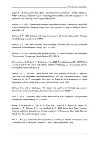 Referências bibliográficas
104
Siegert, F., e S. Huang, 2004. Large-Scale Forest Fires in Siberia Analysed by MODIS, MERIS and
ASTER Multiresolution Satellite Imagery, Proceedings of the 2004 Envisat & ERS Symposium, 6 – 10
September 2004, Salzburg, Austria, unpaginated CD-ROM.
Stehman, S. V., 1992. Comparison of Systematic and Random Sampling for Estimating the Accuracy
of Maps Generated from Remotely Sensed Data, Photogrammetric Engineering & Remote Sensing,
58(9):1343-1350.
Stehman, S. V., 1997. Selecting and Interpreting Measures of Thematic Classification Accuracy,
Remote Sensing of Environment, 62:77-89.
Stehman, S. V., 1999. Basic probability sampling designs for thematic map accuracy assessment,
International Journal of Remote Sensing, 20(12):2423-2441.
Stehman, S. V., 2001. Statistical Rigor and Practical Utility in Thematic Map Accuracy Assessment,
Photogrammetric Engineering & Remote Sensing, 67(6):727-734.
Stehman, S.V., J.D. Wickham, J.H. Smith, and L. Yang, 2003. Thematic accuracy of the 1992 National
Land-Cover Data for the eastern United States: Statistical methodology and regional results, Remote
Sensing of Environment, 86: 500-516.
Stehman, S.V., J.D. Wickham, L. Yang, and J.H. Smith, 2000. Assessing the Accuracy of Large-Area
Land Cover Maps: Experiences from the Multi-Resolution Land Cover Characteristics (MRLC) Project,
Proceedings of the 4
th
International Symposium on Spatial Accuracy Assessment in Natural
Resources and Environmental Sciences, July 2000, Amsterdam, pp. 601-608.
Stehman, S.V., and L. Czaplewski, 1998. Design and Analysis for Thematic Map Accuracy
Assessment: Fundamental Principles, Remote Sensing of Environment, 64:331-344.
Story, M., and R. G. Congalton, 1986. Accuracy Assessment: A User’s Perspective, Photogrammetric
Engineering & Remote Sensing, 52(3):397-399.
Strahler, S. H., Boschetti L., Foody G. M., Friedl M.A., Hansen M. C., Herold, M., Mayaux P.,
Morissette J. T., Stehman S. V., and Woodcock C. E., 2006. Global Land Cover Validation:
Recommendations for Evaluation and Accuracy Assessment of Global Land Cover Maps, Technical
Report, Joint Research Centre, Ispra, in press.
Wel, F. J. M., 2000. Assessment and Visualisation of Uncertainty in Remote Sensing Land Cover
Classifications, M. A. dissertation, University of Utrecht, Utrecht, Netherlands, 187 p.
 