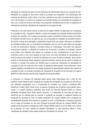 Introdução
3
dificuldade na distinção por parte dos foto-intérpretes de determinadas classes de ocupação do solo,
alterações na ocupação do solo entre a data de produção das cartografias e da classificação das
amostras de referência). Assim sendo, é da maior importância uma maior compreensão da origem do
erro e da incerteza no processo de avaliação da exactidão temática de cartografias de ocupação do
solo, com o intuito de fornecer informação mais adequada e detalhada para cumprir os objectivos de
utilização dos potenciais utilizadores de cartografias de ocupação do solo.
Pretende-se com este estudo verificar o potencial de imagens MERIS na elaboração de cartografias
de ocupação do solo, conjugando métodos e índices de avaliação da exactidão temática tradicionais
(matrizes de confusão), com funções que permitam avaliar a exactidão temática através da inclusão
de incerteza (funções fuzzy). Ao optarmos por uma comparação da avaliação da exactidão temática,
recorrendo a estas duas abordagens, pretendemos demonstrar que existem diferenças na avaliação
da exactidão temática quer ao nível global da cartografia, quer ao nível de cada classe de ocupação
do solo da nomenclatura utilizada e comparar ambas as metodologias. Para além dos aspectos
anteriormente referidos, a utilização de funções que incorporam a incerteza na avaliação, permite
uma análise mais detalhada das classes de ocupação do solo, nomeadamente as que mais se
confundem entre si, bem como aquelas em que houve uma maior dificuldade de interpretação por
parte da equipa que recolheu a amostra de referência que serviu de base à avaliação. Assim sendo,
através do conhecimento destes aspectos pretende-se também verificar até que ponto a inclusão da
incerteza no produto final poderá ser benéfica para os potenciais utilizadores de cartografias de
ocupação do solo. De notar que para cumprir os objectivos deste trabalho, foram efectuados vários
estudos paralelos, nomeadamente uma análise estatística de separabilidade espectral das classes de
ocupação do solo e a produção automática de cartografia de ocupação do solo derivada de imagens
MERIS de 2005, fazendo portanto parte integrante do presente trabalho.
A motivação e o interesse da realização deste estudo estão relacionados com o facto de não
existirem muitos trabalhos sobre avaliação da exactidão de cartografias de ocupação do solo em que
são utilizadas metodologias com a incorporação da incerteza (e.g. Gopal e Woodcock,1994;
Woodcock e Gopal, 2000). Desta forma, os estudos inovadores que constituem este trabalho deram
origem a 3 artigos científicos publicados pelo Grupo de Detecção Remota (GDR) do Instituto
Geográfico Português (IGP). Estes estudos abordam: 1) a elaboração de uma base de dados de
referência que foi utilizada para se proceder à avaliação da exactidão e qualidade temática de
cartografia de ocupação do solo; 2) análise exploratória de imagens MERIS para a avaliação da
separabilidade espectral entre classes de ocupação do solo; 3) classificação e avaliação tradicional
de um mapa de ocupação do solo para Portugal Continental derivado de imagens MERIS. Esta
análise prévia irá permitir a selecção da melhor imagem MERIS relativa ao ano de 2005, com o intuito
de se produzir um mapa, através de métodos automáticos, no qual possamos aplicar a nossa
metodologia de validação. Estes artigos podem ser consultados nos Anexos 1 e 2.
 