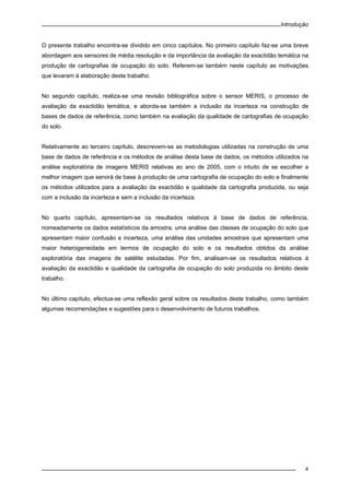 Introdução
4
O presente trabalho encontra-se dividido em cinco capítulos. No primeiro capítulo faz-se uma breve
abordagem aos sensores de média resolução e da importância da avaliação da exactidão temática na
produção de cartografias de ocupação do solo. Referem-se também neste capítulo as motivações
que levaram à elaboração deste trabalho.
No segundo capítulo, realiza-se uma revisão bibliográfica sobre o sensor MERIS, o processo de
avaliação da exactidão temática, e aborda-se também a inclusão da incerteza na construção de
bases de dados de referência, como também na avaliação da qualidade de cartografias de ocupação
do solo.
Relativamente ao terceiro capítulo, descrevem-se as metodologias utilizadas na construção de uma
base de dados de referência e os métodos de análise desta base de dados, os métodos utilizados na
análise exploratória de imagens MERIS relativas ao ano de 2005, com o intuito de se escolher a
melhor imagem que servirá de base à produção de uma cartografia de ocupação do solo e finalmente
os métodos utilizados para a avaliação da exactidão e qualidade da cartografia produzida, ou seja
com a inclusão da incerteza e sem a inclusão da incerteza.
No quarto capítulo, apresentam-se os resultados relativos à base de dados de referência,
nomeadamente os dados estatísticos da amostra, uma análise das classes de ocupação do solo que
apresentam maior confusão e incerteza, uma análise das unidades amostrais que apresentam uma
maior heterogeneidade em termos de ocupação do solo e os resultados obtidos da análise
exploratória das imagens de satélite estudadas. Por fim, analisam-se os resultados relativos à
avaliação da exactidão e qualidade da cartografia de ocupação do solo produzida no âmbito deste
trabalho.
No último capítulo, efectua-se uma reflexão geral sobre os resultados deste trabalho, como também
algumas recomendações e sugestões para o desenvolvimento de futuros trabalhos.
 