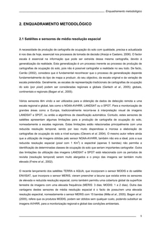 Enquadramento metodológico
5
2. ENQUADRAMENTO METODOLÓGICO
2.1 Satélites e sensores de média resolução espacial
A necessidade de produção de cartografia de ocupação do solo com qualidade, precisa e actualizada
é nos dias de hoje, essencial nos processos de tomada de decisão (Araújo e Caetano, 2006). O factor
escala é essencial na informação que pode ser extraída dessa mesma cartografia, devido à
generalização da realidade. Esta generalização é um processo inerente ao processo de produção de
cartografias de ocupação do solo, pois não é possível cartografar a realidade no seu todo. De facto,
Carrão (2002), considera que é fundamental reconhecer que o processo de generalização depende
fundamentalmente do tipo de mapa a produzir, do seu objectivo, da escala original e da variação de
escala pretendida. Geralmente, as escalas de representação tradicionais de cartografias de ocupação
do solo (por pixel) podem ser consideradas regionais e globais (Gerlach et al., 2005); globais,
continentais e regionais (Bagan et al., 2005).
Vários sensores têm vindo a ser utilizados para a obtenção de dados de detecção remota a uma
escala regional e global, tais como o NOAA-AVHRR, LANDSAT ou o SPOT. Para a monitorização de
grandes áreas como a Europa, tradicionalmente recorria-se à interpretação visual de imagens
LANDSAT e SPOT, ou então a algoritmos de classificação automática. Contudo, estes sensores de
satélites apresentam algumas limitações para a produção de cartografia de ocupação do solo,
nomeadamente a escalas regionais. Estas limitações estão relacionadas principalmente com uma
reduzida resolução temporal, sendo por isso muito dispendiosa e morosa a elaboração de
cartografias de ocupação do solo a nível europeu (Clevers et al. 2004). O mesmo autor refere ainda
que a utilização de imagens obtidas pelo sensor NOAA-AVHRR, também não era a ideal, pois a sua
reduzida resolução espacial (pixel com 1 Km
2
) e espectral (apenas 5 bandas) não permitia a
identificação de determinadas classes de ocupação do solo que seriam importantes cartografar. Outra
das limitações da utilização das imagens LANDSAT e SPOT está relacionada com os períodos de
revisita (resolução temporal) serem muito alargados e o preço das imagens ser também muito
elevado (Freire et al., 2002).
O recente lançamento dos satélites TERRA e AQUA, que incorporam o sensor MODIS e do satélite
ENVISAT, que incorpora o sensor MERIS, vieram preencher a lacuna que existia entre os sensores
de elevada e reduzida resolução espacial, como também permitiu uma cobertura global da superfície
terrestre de imagens com uma elevada frequência (MERIS: 3 dias; MODIS: 1 a 2 dias). Outra das
vantagens destes sensores de média resolução espacial é o facto de possuírem uma elevada
resolução espectral, nomeadamente o sensor MERIS com 15 bandas (Milla et al., 2005). Bagan et al.
(2005), refere que os produtos MODIS, podem ser obtidos sem qualquer custo, podendo substituir as
imagens AVHRR, para a monitorização regional e global das condições ambientais.
 