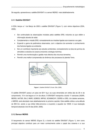 Enquadramento metodológico
6
De seguida, apresenta-se o satélite ENVISAT e o sensor MERIS mais detalhadamente.
2.1.1 Satélite ENVISAT
A ESA, lançou a 1 de Março de 2002 o satélite ENVISAT (Figura 1), com vários objectivos (ESA,
2006):
• Dar continuidade às observações iniciadas pelos satélites ERS, incluindo os que obtêm a
informação através de radar;
• Complementar a missão ERS, nomeadamente as missões ligadas aos oceanos e ao gelo;
• Expandir a gama de parâmetros observados, com o objectivo de aumentar o conhecimento
dos factores ligados ao ambiente;
• Dar um contributo importante aos estudos ambientais, nomeadamente na área da química da
atmosfera e estudos do oceano (incluindo a biologia marinha);
• Permitir uma monitorização e gestão mais efectiva dos recursos terrestres;
• Permitir uma melhor compreensão da dinâmica dos processos do planeta Terra.
Figura 1. Satélite ENVISAT (Fonte: ESA, 2006).
O satélite ENVISAT possui um peso de 8211 kg e as suas dimensões em órbita são de 26 m de
comprimento, 10 m de largura e 5 m de altura. O ENVISAT transporta a bordo 11 sensores (ASAR,
MERIS, AATSR, RA-2, MWR, GOMOS, MIPAS, SCIAMACHY, DORIS e LRR). Um destes sensores,
o MERIS, será abordado mais detalhadamente no próximo capítulo. Este satélite orbita a uma altitude
de 800 km, sendo a sua órbita hélio-sincrona e cruzando o equador às 10h00. A sua resolução
temporal absoluta é de 35 dias (ESA, 2006).
2.1.2 Sensor MERIS
O lançamento do sensor MERIS (Figura 2), a bordo do satélite ENVISAT (Figura 1), tem como
principal objectivo contribuir para um maior conhecimento sobre o papel dos oceanos e a sua
 