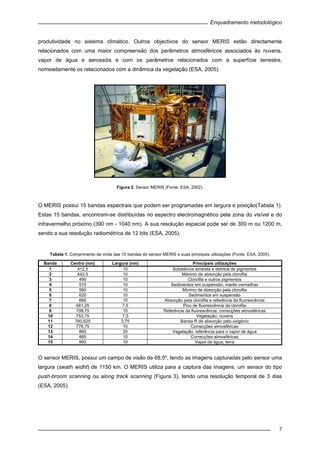 Enquadramento metodológico
7
produtividade no sistema climático. Outros objectivos do sensor MERIS estão directamente
relacionados com uma maior compreensão dos parâmetros atmosféricos associados às nuvens,
vapor de água e aerossóis e com os parâmetros relacionados com a superfície terrestre,
nomeadamente os relacionados com a dinâmica da vegetação (ESA, 2005).
Figura 2. Sensor MERIS (Fonte: ESA, 2002).
O MERIS possui 15 bandas espectrais que podem ser programadas em largura e posição(Tabela 1).
Estas 15 bandas, encontram-se distribuídas no espectro electromagnético pela zona do visível e do
infravermelho próximo (390 nm - 1040 nm). A sua resolução espacial pode ser de 300 m ou 1200 m,
sendo a sua resolução radiométrica de 12 bits (ESA, 2005).
Tabela 1. Comprimento de onda das 15 bandas do sensor MERIS e suas principais utilizações (Fonte: ESA, 2005).
Banda Centro (nm) Largura (nm) Principais utilizações
1 412,5 10 Substância amarela e detritos de pigmentos
2 442,5 10 Máximo de absorção pela clorofila
3 490 10 Clorofila e outros pigmentos
4 510 10 Sedimentos em suspensão, marés vermelhas
5 560 10 Mínimo de absorção pela clorofila
6 620 10 Sedimentos em suspensão
7 665 10 Absorção pela clorofila e referência da fluorescência
8 681,25 7,5 Pico de fluorescência da clorofila
9 708,75 10 Referência da fluorescência, correcções atmosféricas
10 753,75 7,5 Vegetação, nuvens
11 760,625 3,75 Banda R de absorção pelo oxigénio
12 778,75 15 Correcções atmosféricas
13 865 20 Vegetação, referência para o vapor de água
14 885 10 Correcções atmosféricas
15 900 10 Vapor de água, terra
O sensor MERIS, possui um campo de visão de 68,5º, tendo as imagens capturadas pelo sensor uma
largura (swath widht) de 1150 km. O MERIS utiliza para a captura das imagens, um sensor do tipo
push-broom scanning ou along track scanning (Figura 3), tendo uma resolução temporal de 3 dias
(ESA, 2005).
 